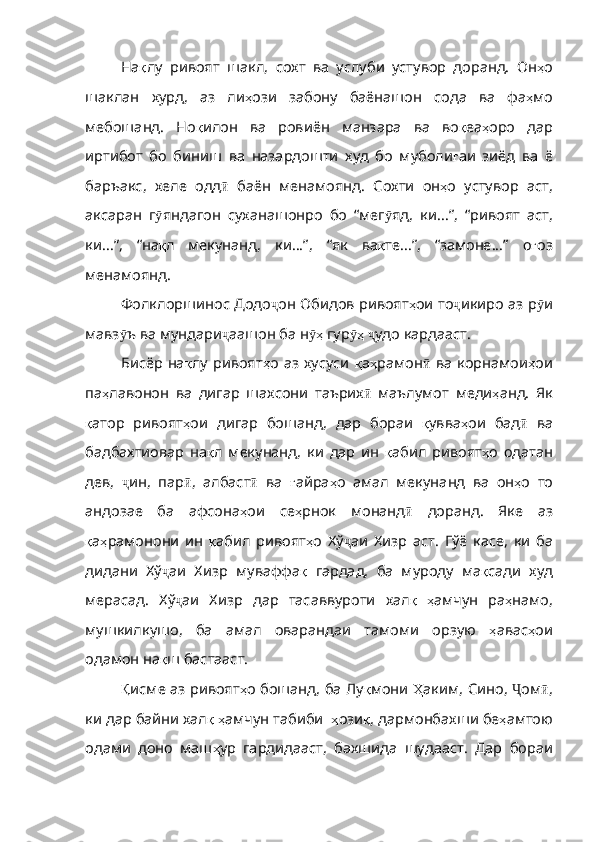 На қ лу   ривоят   шакл ,   сохт   ва   услу би   устувор   доранд.   Он ҳ о
шаклан   хурд ,   аз   ли ҳ ози   забону   баёнашон   сода   ва   фа ҳ мо
мебошанд .   Но қ илон   ва   ровиён   манзара   ва   во қ еа ҳ оро   дар
иртибот   бо   биниш   ва   назардошти   худ   бо   муболи ғ аи   зиёд   ва   ё
баръакс ,   хеле   одд ӣ   баён   менамоянд .   Сохти   он ҳ о   устувор   аст ,
аксаран   г ӯ яндагон   суханашонро   бо   “мег ӯ яд ,   ки ... ” ,   “ривоят   аст ,
ки ... ” ,   “на қ л   мекунанд ,   ки ... ” ,   “як   ва қ те ... ” ,   “замоне ... ”   о ғ оз
менамоянд .
Фолклоршинос Додо ҷ он   Обидов   ривоят ҳ ои   то ҷ икиро   аз   р ӯ и
мавз ӯ ъ   ва   мундари ҷ аашон   ба   н ҳӯ   гур ҳ	ӯ   ҷ удо   кардааст .
Бисёр  на қ лу   ривоят ҳ о   аз хусуси   қ а ҳ рамон ӣ   ва   корнамои ҳ ои
па ҳ лавонон   ва   дигар   шахсони   таърих ӣ   маълумот   меди ҳ анд .   Як
қ атор   ривоят ҳ ои   дигар   бошанд ,   дар   бораи   қ увва ҳ ои   бад ӣ   ва
бадбахтиовар   на қ л   мекунанд ,   ки   дар   ин   қ абил   ривоят ҳ о   одатан
дев ,   ҷ ин ,   пар ӣ ,   албаст ӣ   ва   ғ айра ҳ о   амал   мекуна нд   ва   он ҳ о   то
андозае   ба   афсона ҳ ои   се ҳ рнок   монанд ӣ   доранд .   Яке   аз
қ а ҳ рамонони   ин   қ абил   ривоят ҳ о   Хў ҷ аи   Хизр   аст .   Гўё   касе ,   ки   ба
дидани   Хў ҷ аи   Хизр   муваффа қ   гардад ,   ба   муроду   ма қ сади   худ
мерасад .   Хў ҷ аи   Хизр   дар   тасаввуроти   хал қ   ҳ амчун   ра ҳ намо ,
мушкилкушо ,   ба   амал   оварандаи   тамоми   орзую   ҳ авас ҳ ои
одамон   на қ ш   бастааст .
Қ исме   аз ривоят ҳ о   бошанд ,   ба   Лу қ мони   Ҳ аким ,   Сино ,   Ҷ ом ӣ ,
ки   дар   байни   хал қ   ҳ амчун   табиби    ҳ ози қ ,  дармонбахши   бе ҳ амтою
одами   доно   маш ҳ ур   гардидааст ,   бахшида   шудааст .   Дар   бораи 