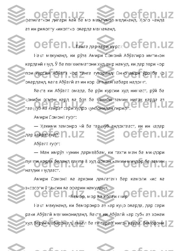 фазилат ҳ ои   дигари   вай   ба   мо   маълумот   меди ҳ анд .   Ҳ оло   чанде
аз   ин   ривояту   ҳ икоят ҳ о    оварда   мешаванд .
Танга дар зери  к у рс ӣ
На қ л   мекунанд ,   ки   рўзе   Амири   Сомонй   Абўалиро   имти ҳ он
карданй шуд.  Ў ба пешхизматони худ амр намуд, ки дар зери чор
пои   курсии   Абўал ӣ   чор   танга   гузоранд.   Он ҳ о   амри   ўро   ба   ҷ о
оварданд ,  вале   Абўалй   аз   ин   кор   қ атъиян   хабаре   надошт .
Ва қ те   ки   Абўал ӣ   омада,   ба   рўи   курсии   худ   нишаст,   рўй   ба
ҷ ониби   осмон   кард   ва   боз   ба   ҷ ониби   замин   ниго ҳ   карда   аз
таа ҷҷ уб   ва   ҳ айрат   сари   худро   ҷ унбонидан   гирифт .
Амири Сомон ӣ  гуфт:
—   Ҳ акими   замонро   чй   ба   таа ҷҷ уб   андохтааст ,   ки   ин   қ адар
дар   ҳ айратанд ?
Абўал ӣ  гуфт:
—   Ман   имрўз   чунин   дармеёбам,   ки   тахти   ман   ба   ми қ дори
пушти   корде   баланд   гашта  ё  худ  осмон   ҳ амин   ми қ дор   ба   замин
наздик   шудааст .
Амири   Сомон ӣ   ва   аркони   давлаташ   бар   камоли   ҳ ис   ва
э ҳ сосоти   ў   та ҳ син   ва   офарин   намуданд .
Бем ор, м ор ва к осаи  ш и р
На қ л   мекунанд ,   ки   беморонро   аз   ҳ ар   ку ҷ о   оварда ,   дар   сари
ра ҳ и   Абўалй   мешинониданд .   Ва қ т е   ки   Абўалй   ҳ ар   суб ҳ   аз   хонаи
худ   берун   мебаромад ,   аввал   ба   як   тараф   ниго ҳ   карда ,   беморони 