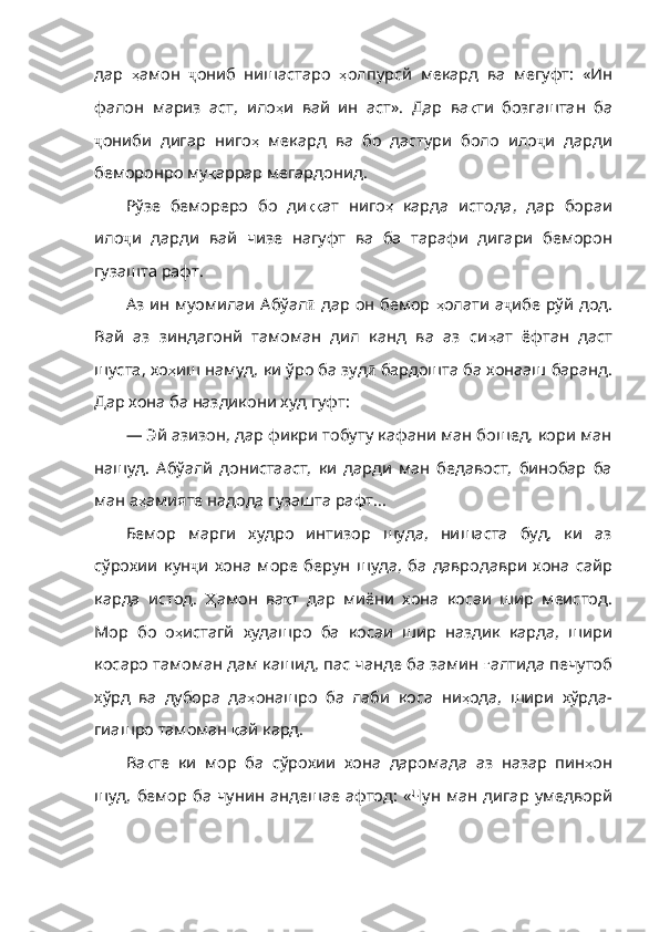 дар   ҳ амон   ҷ ониб   нишастаро   ҳ олпурсй   мекард   ва   мегуфт :   «Ин
фалон   мариз   аст ,   ило ҳ и   вай   ин   аст» .   Дар   ва қ ти   бозгаштан   ба
ҷ ониби   дигар   ниго ҳ   мекард   ва   бо   дастури   боло   ило ҷ и   дарди
беморонро му қ аррар   мегардонид .
Рўзе   бемореро   бо   ди ққ ат   ниго ҳ   карда   истода ,   дар   бораи
ило ҷ и   дарди   вай   чизе   нагуфт   ва   ба   тарафи   дигари   беморон
гузашта   рафт .
Аз ин муомилаи Абўал ӣ   дар он бемор   ҳ олати   а ҷ ибе   рўй   дод .
Вай   аз   зиндагонй   тамоман   дил   канд   ва   аз   си ҳ ат   ёфтан   даст
шуста ,  хо ҳ иш   намуд ,  ки   ўро   ба   зуд ӣ   бардошта   ба   хонааш   баранд .
Дар   хона   ба   наздикони   худ   гуфт :
— Эй азизон, дар фикри тобуту кафани ман бошед, кори ман
нашуд.   Абўалй   донистааст,   ки   дарди   ман   бедавост,   бинобар   ба
ман а ҳ амияте   надода   гуза шта рафт...
Бемор   марги   худро   интизор   шуда,   нишаста   буд,   ки   аз
сўрохии   кун ҷ и   хона   море   берун   шуда ,   ба   давродаври   хона   сайр
карда   истод .   Ҳ амон   ва қ т   дар   миёни   хона   косаи   шир   меистод .
Мор   бо   о ҳ истагй   худашро   ба   косаи   шир   наздик   карда ,   шири
косаро   тамоман   дам  кашид, пас чанде ба замин  ғ алтида   печутоб
хўрд   ва   дубора   да ҳ онашро   ба   лаби   коса   ни ҳ ода ,   шири   хўрда -
гиашро   тамоман   қ ай   кард .
Ва қ те   ки   мор   ба   сўрохии   хона   даромада   аз   назар   пин ҳ он
шуд ,   бемор   ба   чунин   андешае   афтод :   «Чун   ман   дигар   умедворй 