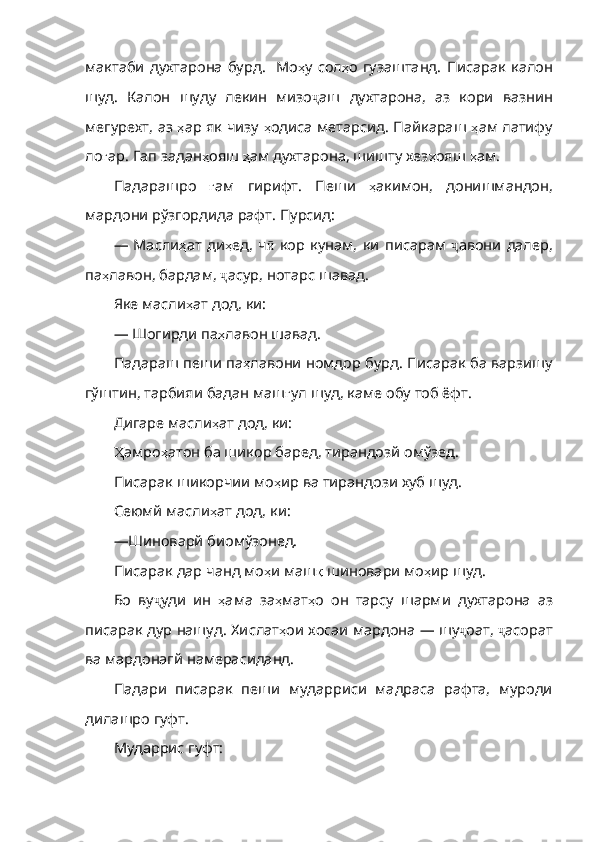 мактаби   духтарона   бурд .   Мо ҳ у   сол ҳ о   гузаштанд .   Писарак   калон
шуд .   Калон   шуду   лекин   мизо ҷ аш   духтарона ,   аз   кори   вазнин
мегурехт ,   аз   ҳ ар   як   чизу   ҳ одиса   метарсид .   Пайкараш   ҳ ам   латифу
ло ғ ар .  Гап   задан ҳ ояш   ҳ ам   духтарона ,  шишту   хез ҳ ояш   ҳ ам .
Падарашро   ғ ам   гирифт .   Пеши   ҳ акимон ,   донишманд он,
мардони рўзгордида рафт. Пурсид:
—   Масли ҳ ат   ди ҳ ед ,   ч ӣ   кор   кунам ,   ки   писарам   ҷ авони   далер ,
па ҳ лавон ,  бардам ,  ҷ асур ,  нотарс   шавад .
Яке масли ҳ ат   дод ,  ки :
— Шогирди па ҳ лавон   шавад .
Падараш пеши па ҳ лавони   номдор   бурд .  Писарак   ба   варзишу
гўштин ,  тарбияи   бада н маш ғ ул   шуд ,  каме   обу   тоб   ёфт .
Дигаре масли ҳ ат   дод ,  ки :
Ҳ амро ҳ атон  ба шикор баред, тирандозй омўзед. 
Писарак шикорчии мо ҳ ир   ва   тирандози   хуб   шуд .
Сеюмй масли ҳ ат   дод ,  ки :
— Шиноварй биомўзонед.
Писарак дар чанд мо ҳ и   маш қ   шиновари   мо ҳ ир   шуд .
Бо   ву ҷ уди   ин   ҳ а ма   за ҳ мат ҳ о   он   тарсу   шарми   духтарона   аз
писарак   дур   нашуд .  Хислат ҳ ои   хосаи   мардона   —   шу ҷ оат ,  ҷ асорат
ва   мардонагй   намерасиданд .
Падари   писарак   пеши   мударриси   мадраса   рафта,   муроди
дилашро гуфт.
Мударрис гуфт: 