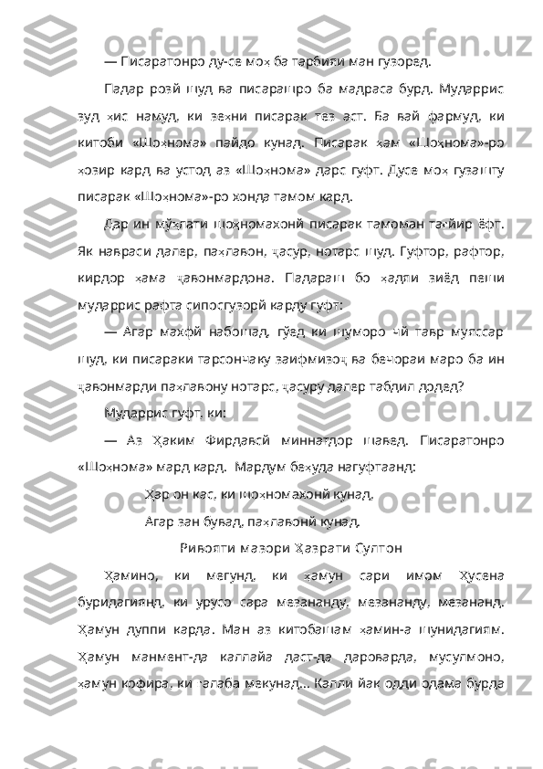 — Писаратонро ду-се мо ҳ   ба   тарбияи   ман   гузоред .
Падар   розй   шуд   ва   писарашро   ба   мадраса   бурд.   Мударрис
зуд   ҳ ис   намуд ,   ки   зе ҳ ни   писарак   тез   аст .   Ба   вай   фармуд ,   ки
китоби   «Шо ҳ нома»   пайдо   кунад .   Писарак   ҳ ам   «Шо ҳ нома» - ро
ҳ озир   кард   ва   устод   аз   «Шо ҳ нома»   дарс   гуфт .   Дусе   мо ҳ   гузашту
писарак   «Шо ҳ нома» - ро   хонда  тамом кард.
Дар   ин   мў ҳ лати   шо ҳ номахонй   писарак   тамоман   та ғ йир   ёфт .
Як   навраси   далер ,   па ҳ лавон ,   ҷ асур ,   нотарс   шуд .   Гуфтор ,   рафтор ,
кирдор   ҳ ама   ҷ авонмардона .   Падараш   бо   ҳ адяи   зиёд   пеши
мударрис   рафта   сипосгузорй   карду   гуфт :
—   Агар   махфй   набошад,   гўед   ки   шуморо   чй   тавр   муяссар
шуд, ки писараки тарсончаку заифмизо ҷ   ва   бечораи   маро   ба   ин
ҷ авонмарди   па ҳ лавону   нотарс ,  ҷ асуру   далер   табдил   додед ?
Мударрис гуфт, ки:
—   Аз   Ҳ аким   Фирдавсй   миннатдор   шавед .   Писаратонро
«Шо ҳ нома»   мард   кард .   Мардум   бе ҳ уда   нагуфтаанд :
             Ҳ ар   он   кас ,  ки   шо ҳ номахонй   кунад ,
             Агар зан бувад, па ҳ лавонй   кунад .
Ри вояти  м азори   Ҳ азрати  Су лтон
Ҳ амино ,   ки   мегунд,   ки   ҳ амун   сари   имом   Ҳ усена
буридагиянд ,   ки   урусо   сара   мезананду ,   мезананду ,   мезананд .
Ҳ амун   дуппи   карда .   Ман   аз   китобашам   ҳ амин - а   шунидагиям .
Ҳ амун   манмент - да   каллайа   даст - да   дароварда ,   мусулмоно ,
ҳ амун   кофира ,   ки   ғ алаба   мекунад…   Калли йак одди одама бурда 