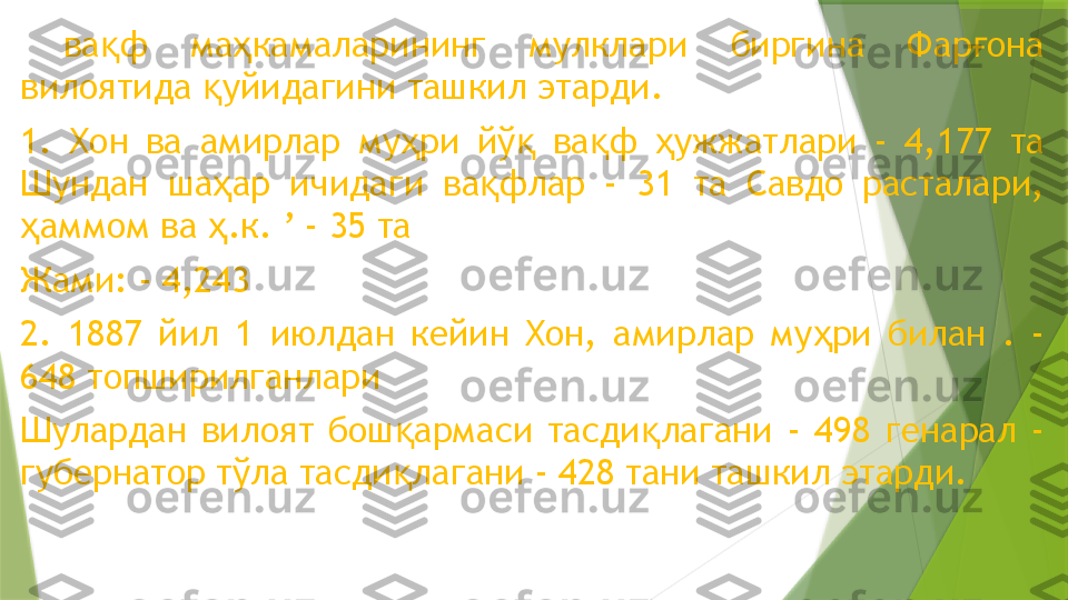   ва ф  ма камаларининг  мулклари  биргина  Фар она қ ҳ ғ
вилоятида  уйидагини ташкил этарди.	
қ  
1.  Хон  ва  амирлар  му ри  йў   ва ф  ужжатлари  -  4,177  та 	
ҳ қ қ ҳ
Шундан  ша ар  ичидаги  ва флар  -  31  та  Савдо  расталари, 	
ҳ қ
аммом ва  .к. ’ - 35 та	
ҳ ҳ
Жами: - 4,243
2.  1887  йил  1  июлдан  кейин  Хон,  амирлар  му ри  билан  .  - 	
ҳ
648 топширилганлари
Шулардан  вилоят  бош армаси  тасди лагани  -  498  генарал  - 	
қ қ
губернатор тўла тасди лагани - 428 тани ташкил этарди.
қ                 