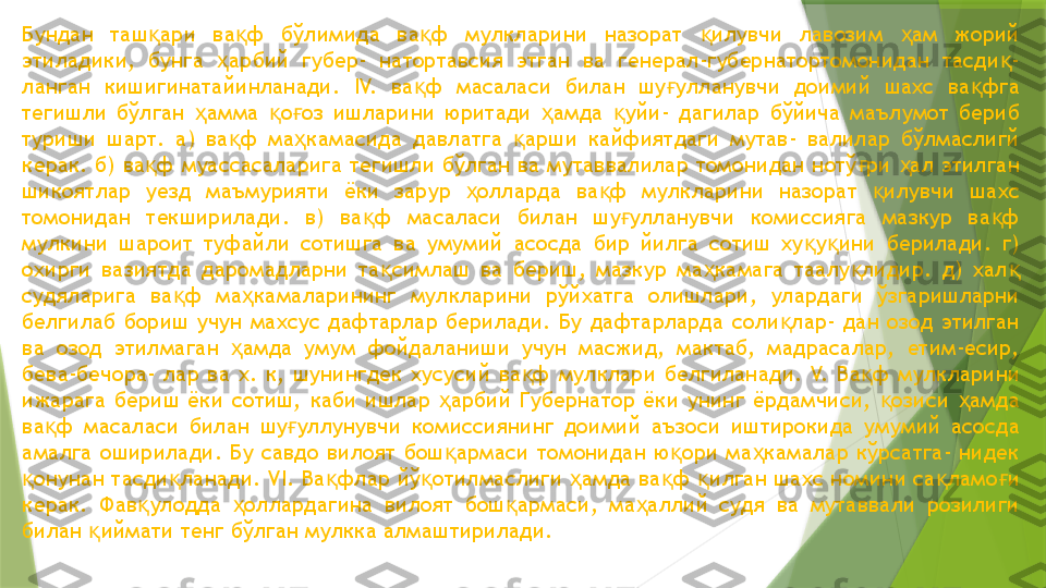 Бундан  таш ари  ва ф  бўлимида  ва ф  мулкларини  назорат  илувчи  лавозим  ам  жорий қ қ қ қ ҳ
этиладики,  бунга  арбий  губер-  натортавсия  этган  ва  генерал-губернатортомонидан  тасди - 	
ҳ қ
ланган  кишигинатайинланади.  IV.  ва ф  масаласи  билан  шу улланувчи  доимий  шахс  ва фга 	
қ ғ қ
тегишли  бўлган  амма  о оз  ишларини  юритади  амда  уйи-  дагилар  бўйича  маълумот  бериб 	
ҳ қ ғ ҳ қ
туриши  шарт.  а)  ва ф  ма камасида  давлатга  арши  кайфиятдаги  мутав-  валилар  бўлмаслигй 	
қ ҳ қ
керак. б) ва ф муассасаларига тегишли бўлган ва мутаввалилар томонидан нотў ри  ал этилган 	
қ ғ ҳ
шикоятлар  уезд  маъмурияти  ёки  зарур  олларда  ва ф  мулкларини  назорат  илувчи  шахс 	
ҳ қ қ
томонидан  текширилади.  в)  ва ф  масаласи  билан  шу улланувчи  комиссияга  мазкур  ва ф 	
қ ғ қ
мулкини  шароит  туфайли  сотишга  ва  умумий  асосда  бир  йилга  сотиш  ху у ини  берилади.  г) 	
қ қ
охирги  вазиятда  даромадларни  та симлаш  ва  бериш,  мазкур  ма камага  таалу лидир.  д)  хал  	
қ ҳ қ қ
судяларига  ва ф  ма камаларининг  мулкларини  рўйхатга  олишлари,  улардаги  ўзгаришларни 	
қ ҳ
белгилаб  бориш  учун  махсус  дафтарлар  берилади.  Бу  дафтарларда  соли лар-  дан  озод  этилган 	
қ
ва  озод  этилмаган  амда  умум  фойдаланиши  учун  масжид,  мактаб,  мадрасалар,  етим-есир, 	
ҳ
бева-бечора-  лар  ва  х.  к,  шунингдек  хусусий  ва ф  мулклари  белгиланади. 	
қ V.  Ва ф  мулкларини 	қ
ижарага  бериш  ёки  сотиш,  каби  ишлар  арбий  Губернатор  ёки  унинг  ёрдамчиси,  озиси  амда 	
ҳ қ ҳ
ва ф  масаласи  билан  шу уллунувчи  комиссиянинг  доимий  аъзоси  иштирокида  умумий  асосда 	
қ ғ
амалга  оширилади.  Бу  савдо  вилоят  бош армаси  томонидан  ю ори  ма камалар  кўрсатга-  нидек 	
қ қ ҳ
онунан тасди ланади. 	
қ қ VI.  Ва флар йў отилмаслиги  амда ва ф  илган шахс номини са ламо и 	қ қ ҳ қ қ қ ғ
керак.  Фав улодда  оллардагина  вилоят  бош армаси,  ма аллий  судя  ва  мутаввали  розилиги 	
қ ҳ қ ҳ
билан  иймати тенг бўлган мулкка алмаштирилади.	
қ                 