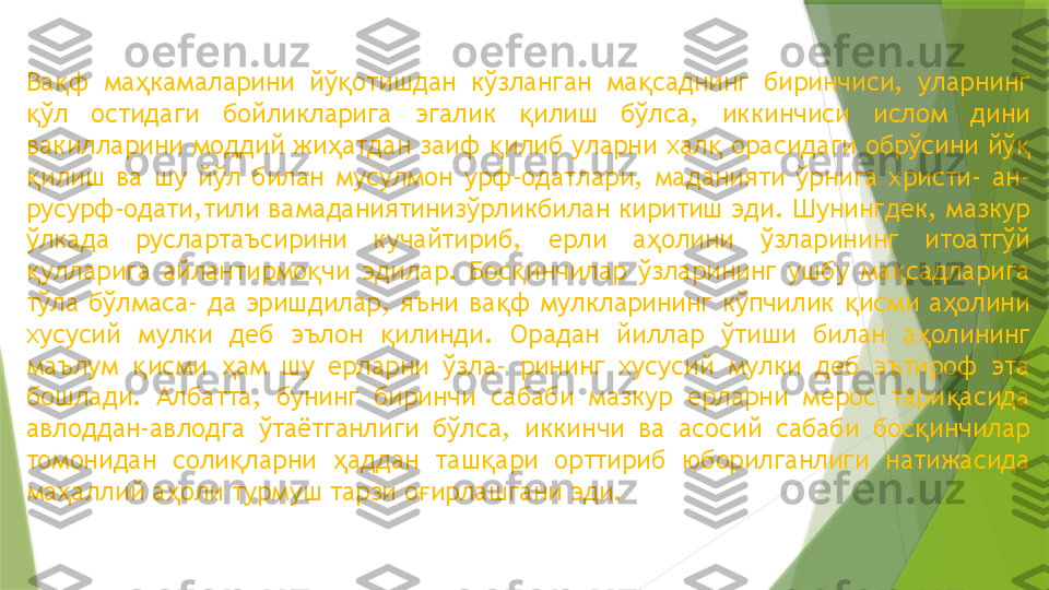 Ва ф  ма камаларини  йў отишдан  кўзланган  ма саднинг  биринчиси,  уларнинг қ ҳ қ қ
ўл  остидаги  бойликларига  эгалик  илиш  бўлса,  иккинчиси  ислом  дини 	
қ қ
вакилларини моддий жи атдан заиф  илиб уларни хал  орасидаги обрўсини йў  	
ҳ қ қ қ
илиш  ва  шу  йўл  билан  мусулмон  урф-одатлари,  маданияти  ўрнига  христи-  ан-	
қ
русурф-одати,тили вамаданиятинизўрликбилан киритиш эди. Шунингдек, мазкур 
ўлкада  руслартаъсирини  кучайтириб,  ерли  а олини  ўзларининг  итоатгўй 	
ҳ
улларига  айлантирмо чи  эдилар.  Бос инчилар  ўзларининг  ушбу  ма садларига 	
қ қ қ қ
тўла  бўлмаса-  да  эришдилар,  яъни  ва ф  мулкларининг  кўпчилик  исми  а олини 	
қ қ ҳ
хусусий  мулки  деб  эълон  илинди.  Орадан  йиллар  ўтиши  билан  а олининг 	
қ ҳ
маълум  исми  ам  шу  ерларни  ўзла-  рининг  хусусий  мулки  деб  эътироф  эта 	
қ ҳ
бошлади.  Албатта,  бунинг  биринчи  сабаби  мазкур  ерларни  мерос  тари асида 	
қ
авлоддан-авлодга  ўтаётганлиги  бўлса,  иккинчи  ва  асосий  сабаби  бос инчилар 	
қ
томонидан  соли ларни  аддан  таш ари  орттириб  юборилганлиги  натижасида 	
қ ҳ қ
ма аллий а оли турмуш тарзи о ирлашгани эди.	
ҳ ҳ ғ                 