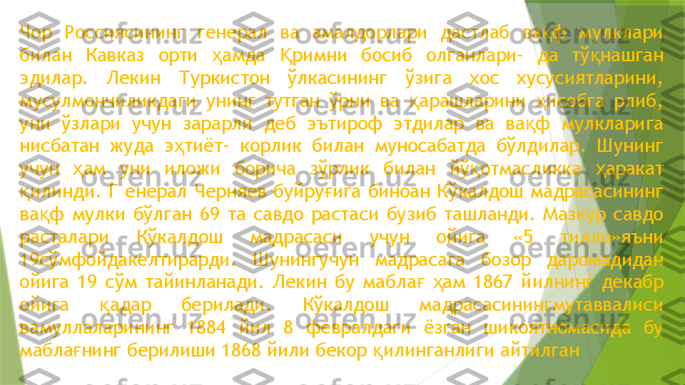 Чор  Россиясининг  генерал  ва  амалдорлари  дастлаб  ва ф  мулклари қ
билан  Кавказ  орти  амда  римни  босиб  олганлари-  да  тў нашган 	
ҳ Қ қ
эдилар.  Лекин  Туркистон  ўлкасининг  ўзига  хос  хусусиятларини, 
мусулмончиликдаги  унинг  тутган  ўрни  ва  арашларини  исобга  рлиб, 	
қ ҳ
уни  ўзлари  учун  зарарли  деб  эътироф  этдилар  ва  ва ф  мулкларига 	
қ
нисбатан  жуда  э тиёт-  корлик  билан  муносабатда  бўлдилар.  Шунинг 	
ҳ
учун  ам  уни  иложи  борича  зўрлик  билан  йў отмасликка  аракат 	
ҳ қ ҳ
илинди.  Г  енерал  Черняев  буйру ига  биноан  Кўкалдош  мадрасасининг 	
қ ғ
ва ф  мулки  бўлган  69  та  савдо  растаси  бузиб  ташланди.  Мазкур  савдо 	
қ
расталари  Кўкалдош  мадрасаси  учун  ойига  «5  тилло»яъни 
19сўмфойдакелтирарди.  Шунингучун  мадрасага  бозор  даромадидан 
ойига  19  сўм  тайинланади.  Лекин  бу  мабла   ам  1867  йилнинг  декабр 	
ғ ҳ
ойига  адар  берилади.  Кўкалдош  мадрасасинингмутаввалиси 	
қ
вамуллаларининг  1884  йил  8  февралдаги  ёзган  шикоятномасида  бу 
мабла нинг берилиши 1868 йили бекор  илинганлиги айтилган	
ғ қ                 