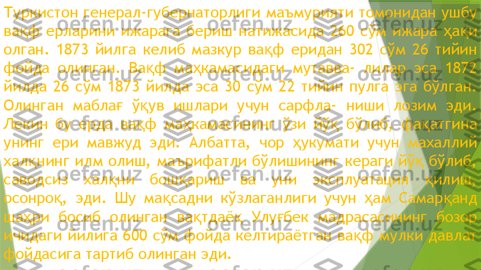 Туркистон генерал-губернаторлиги маъмурияти томонидан ушбу 
ва ф  ерларини  ижарага  бериш  натижасида  260  сўм  ижара  а и қ ҳ қ
олган.  1873  йилга  келиб  мазкур  ва ф  еридан  302  сўм  26  тийин 	
қ
фойда  олинган.  Ва ф  ма камасидаги  мутавва-  лилар  эса  1872 	
қ ҳ
йилда  26  сўм  1873  йилда  эса  30  сўм  22  тийин  пулга  эга  бўлган. 
Олинган  мабла   ў ув  ишлари  учун  сарфла-  ниши  лозим  эди. 	
ғ қ
Лекин  бу  ерда  ва ф  ма камасининг  ўзи  йў   бўлиб,  фа атгина 	
қ ҳ қ қ
унинг  ери  мавжуд  эди.  Албатта,  чор  укумати  учун  махаллий 	
ҳ
хал нинг илм олиш, маърифатли бўлишининг кераги йў  бўлиб, 	
қ қ
саводсиз  хал ни  бош ариш  ва  уни  эксплуатация  илиш, 	
қ қ қ
осонро ,  эди.  Шу  ма садни  кўзлаганлиги  учун  ам  Самар анд 	
қ қ ҳ қ
ша ри  босиб  олинган  ва тдаё   Улу бек  мадрасасининг  бозор 	
ҳ қ қ ғ
ичидаги йилига 600 сўм фойда келтираётган ва ф мулки давлат 	
қ
фойдасига тартиб олинган эди.                 