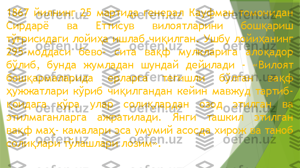 1867  йилнинг  25  мартида  генерал  Кауфман  томонидан 
Сирдарё  ва  Еттисув  вилоятларини  бош ариш қ
тў рисидаги  лойи а  ишлаб  чи илган.  Ушбу  лойи анинг 	
ғ ҳ қ ҳ
295-моддаси  бево-  сита  ва ф  мулкларига  ало адор 	
қ қ
бўлиб,  бунда  жумладан  шундай  дейилади  -  «Вилоят 
бош армаларида  ерларга  тегишли  бўлган  ва ф 	
қ қ
ужжатлари  кўриб  чи илгандан  кейин  мавжуд  тартиб- 	
ҳ қ
оидага  кўра  улар  соли лардан  озод  этилган  ва 
қ қ
этилмаганларга  ажратилади.  Янги  ташкил  этилган 
ва ф ма - камалари эса умумий асосда хирож ва таноб 	
қ ҳ
соли лари тўлашлари лозим».	
қ                 