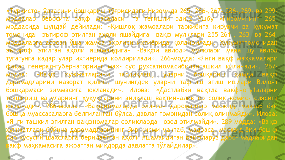 «Туркистон ўлкасини бош ариш тў рисидаги Низом»да 265- 266-,267-,286-,289- ва 299-қ ғ
моддалар  бевосита  ва ф  масаласи-  га  тегишли  эди.2  Ушбу  «Низом»нинг  265-	
қ
моддасида  шундай  дейилади:  « ишло   жамоалари  таркибига  кирувчи  ва  укумат 	
Қ қ ҳ
томонидан  эътироф  этилган  а оли  яшайдиган  ва ф  мулклари  255-261-,  263-  ва  264-	
ҳ қ
моддаларга  асосан  ўша  жамоа  а олиси  ихтиёрида  олдирилади.  укуматтомонидан 	
ҳ қ Ҳ
эътироф  этилган  а оли  яшамайдиган  «Ва фи  авлод»  мулклари  мана  шу  авлод 	
ҳ қ
тугагунга  адар  улар  ихтиёрида  олдирилади».  266-модда:  «Янги  ва ф  ма камалари 	
қ қ қ ҳ
фа ат  генерал-губернаторнинг  ма -  сус  рухсатномасибиланташкил  илинади».  267-	
қ ҳ қ
модда:  «Ва ф  ужжатларини  тасди лаш,  уларни  бош ариш  амда  ва ф 	
қ ҳ қ қ ҳ қ
даромадларини  назорат  илиш,  шунингдек  уларни  тафтиш  этиш  ишлари  Вилоят 	
қ
бош армаси  зиммасига  юкланади».  Илова:  «Дастлабки  ва тда  ва фногу1аларни 	
қ қ қ
текшириш  ва   уларнинг  у у ларини  ани лаш  ва тинчалик  ер  соли   комис-  сиясига 	
ҳ қ қ қ қ қ
юкланади».  286-модда:  «Ва фномаларда  олинган  даромадлар  масжид,  мактаб  ёки 	
қ
бош а муассасаларга белгиланган бўлса, давлат томонидан соли  олинмайди». Илова: 	
қ қ
«Янги  ташкил  этилган  ва фномалар  соли лардан  озод  этилмайди».  289-модда:  «Ва ф 	
қ қ қ
ужжатлари  бўйича  даромадларининг  бир  исми  мактаб,  мадраса,  масжид  ёки  бош а 	
ҳ қ қ
бир  хусусий  шахсларга  берилаётган  а оли  яшамайдиган  ва фларўз  даро-  мадларидан 	
ҳ қ
ва ф ма камасига ажратган ми дорда давлатга тўлайдилар». 	
қ ҳ қ                 