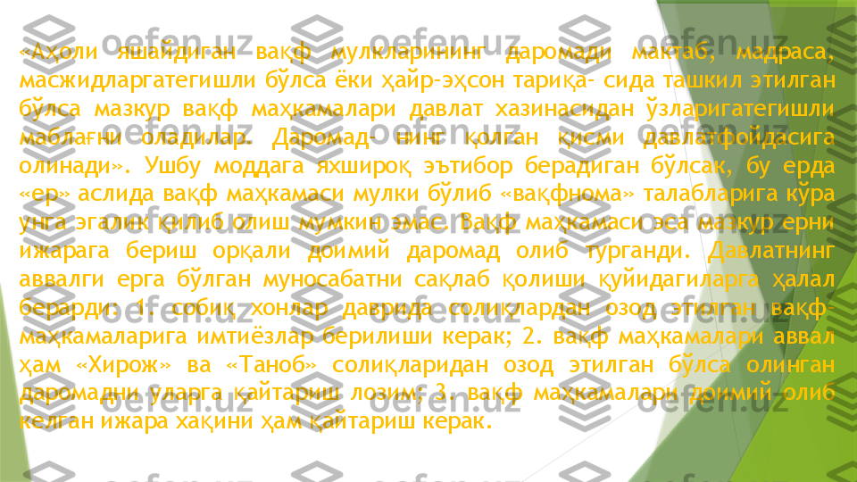 «А оли  яшайдиган  ва ф  мулкларининг  даромади  мактаб,  мадраса, ҳ қ
масжидларгатегишли бўлса ёки  айр-э сон тари а- сида ташкил этилган 	
ҳ ҳ қ
бўлса  мазкур  ва ф  ма камалари  давлат  хазинасидан  ўзларигатегишли 	
қ ҳ
мабла ни  оладилар.  Даромад-  нинг  олган  исми  давлатфойдасига 	
ғ қ қ
олинади».  Ушбу  моддага  яхширо   эътибор  берадиган  бўлсак,  бу  ерда 	
қ
«ер» аслида ва ф ма камаси мулки бўлиб «ва фнома» талабларига кўра 	
қ ҳ қ
унга  эгалик  илиб  олиш  мумкин  эмас.  Ва ф  ма камаси  эса  мазкур  ерни 	
қ қ ҳ
ижарага  бериш  ор али  доимий  даромад  олиб  турганди.  Давлатнинг 	
қ
аввалги  ерга  бўлган  муносабатни  са лаб  олиши  уйидагиларга  алал 	
қ қ қ ҳ
берарди:  1.  соби   хонлар  даврида  соли лардан  озод  этилган  ва ф- 	
қ қ қ
ма камаларига  имтиёзлар  берилиши  керак;  2.  ва ф  ма камалари  аввал 	
ҳ қ ҳ
ам  «Хирож»  ва  «Таноб»  соли ларидан  озод  этилган  бўлса  олинган 	
ҳ қ
даромадни  уларга  айтариш  лозим;  3.  ва ф  ма камалари  доимий  олиб 	
қ қ ҳ
келган ижара ха ини  ам  айтариш керак.	
қ ҳ қ                 