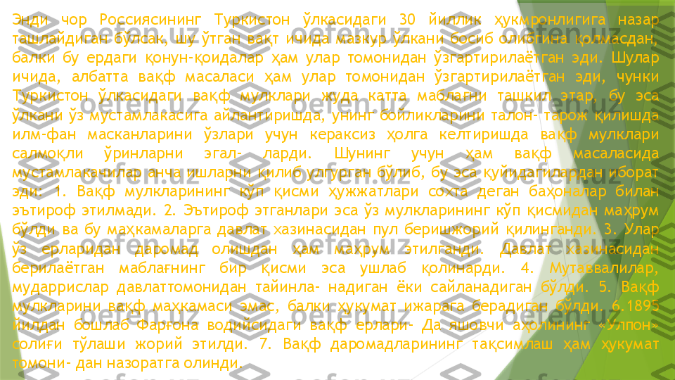 Энди  чор  Россиясининг  Туркистон  ўлкасидаги  30  йиллик  укмронлигига  назар ҳ
ташлайдиган  бўлсак,  шу  ўтган  ва т  ичида  мазкур  ўлкани  босиб  олибгина  олмасдан, 	
қ қ
балки  бу  ердаги  онун- оидалар  ам  улар  томонидан  ўзгартирилаётган  эди.  Шулар 	
қ қ ҳ
ичида,  албатта  ва ф  масаласи  ам  улар  томонидан  ўзгартирилаётган  эди,  чунки 	
қ ҳ
Туркистон  ўлкасидаги  ва ф  мулклари  жуда  катта  мабла ни  ташкил  этар,  бу  эса 	
қ ғ
ўлкани ўз   мустамлакасига айлантиришда, унинг бойликларини талон- тарож  илишда 	
қ
илм-фан  масканларини  ўзлари  учун  кераксиз  олга  келтиришда  ва ф  мулклари 	
ҳ қ
салмо ли  ўринларни  эгал-  ларди.  Шунинг  учун  ам  ва ф  масаласида 	
қ ҳ қ
мустамлакачилар анча ишларни  илиб улгурган бўлиб, бу эса  уйидагилардан иборат 	
қ қ
эди:  1.  Ва ф  мулкларининг  кўп  исми  ужжатлари  сохта  деган  ба оналар  билан 	
қ қ ҳ ҳ
эътироф  этилмади.  2.  Эътироф  этганлари  эса  ўз  мулкларининг  кўп  исмидан  ма рум 	
қ ҳ
бўлди  ва  бу  ма камаларга  давлат  хазинасидан  пул  беришжорий  илинганди.  3.  Улар 	
ҳ қ
ўз  ерларидан  даромад  олишдан  ам  ма рум  этилганди.  Давлат  хазинасидан 	
ҳ ҳ
берилаётган  мабла нинг  бир  исми  эса  ушлаб  олинарди.  4.  Мутаввалилар, 	
ғ қ қ
мударрислар  давлаттомонидан  тайинла-  надиган  ёки  сайланадиган  бўлди.  5.  Ва ф 	
қ
мулкларини  ва ф  ма камаси  эмас,  балки  укумат  ижарага  берадиган  бўлди.  6.1895 	
қ ҳ ҳ
йилдан  бошлаб  Фар она  водийсидаги  ва ф  ерлари-  Да  яшовчи  а олининг  «Улпон» 	
ғ қ ҳ
соли и  тўлаши  жорий  этилди.  7.  Ва ф  даромадларининг  та симлаш  ам  укумат 	
ғ қ қ ҳ ҳ
томони- дан назоратга олинди.                 