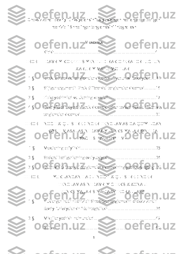 Cheksiz zonali davriy funksiyalar sinfida yuklangan hadlarga ega bo‘lgan
nochiziqli Shredinger tenglamasini integrallash
M UNDARIJA
Kirish………………………………………………………………4
I BOB DAVRIY KOEFFITSIYENTLI DIRAK OPERATORI UCHUN
ZARURIY MA’LUMOTLAR
1-§. Dirak differensial tenglamalar sistemasi. Lyapunov funksiyasi……11
2-§. Siljigan argumentli Dirak differensial tenglamalar sistemasi……...16
3-§. Floke yechimlari va ularning xossalari…………………………….17
4-§. Davriy koeffitsiyentli Dirak sistemasi uchun teskari masala. Dubrovin
tenglamalar sistemasi………………………………………………20
II BOB NOCHIZIQLI SHREDINGER TENGLAMASIGA QO’YILGAN
KOSHI MASALASINI DAVRIY FUNKSIYALAR SINFIDA
YECHISH ALGORITIMI
1-§ Masalaning qo’yilishi………………………………………………25
2-§. Spektral berilganlarning evolyutsiyasi……………………………..26
3-§. Dubrovin differensial tenglamalar sistemasining yechimga egaligi..30
III BOB . YUKLANGAN HADLI NOCHIZIQLI SHREDINGER
TENGLAMASINI DAVRIY СНEKSIZ ZONALI
FUNKSIYALAR SINFIDA INTEGRALLASH
1-§. Yuklangan hadli nochiziqli Shredinger tenglamasini cheksiz zonali 
davriy funksiyalar sinfida integrallash……………………………..36
2-§. Misollar yechish  na'munalari……………………………………...49
Xulosa…………………………….………………………………..60
1 