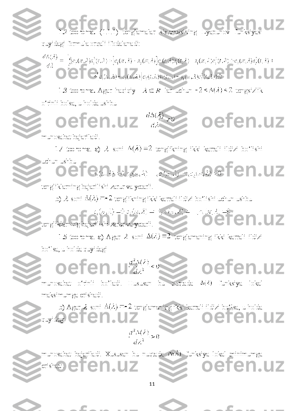 1.2-teorema.   (1.1.1)   tenglamalar   sistemasining   Lyapunov   funksiyasi
quyidagi formula orqali ifodalanadi:
1.3-teorema.   Agar   haqiqiy       lar   uchun     tengsizlik
o ‘ rinli bolsa, u holda ushbu 
munosabat bajariladi.
1.4-teorema .   a)     soni     tenglikning   ikki   karrali   ildizi   bo ‘ lishi
uchun ushbu
tengliklarning bajarilishi zarur va yetarli.
b)    soni   tenglikning ikki karrali ildizi bo ‘ lishi uchun ushbu
 
tengliklarning bajarilishi zarur va yetarli.
1.5-teorema .   a)   Agar     soni     tenglamaning   ikki   karrali   ildizi
bo ‘ lsa, u holda quyidagi
munosabat   o ‘ rinli   bo’ladi.   Hususan   bu   nuqtada     funksiya   lokal
maksimumga erishadi.
b)  Agar   soni   tenglamaning ikki karrali ildizi bo ‘ lsa, u holda
quyidagi
munosabat   bajariladi.   Xususan   bu   nuqtada     funksiya   lokal   minimumga
erishadi.
11 