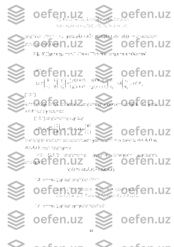 tengliklar   o’rinli.   Bu   yerda   munosabatlarni
e ‘ tiborga olish lozim. 
2-§.  Siljigan argumentli Dirak differensial tenglamalar sistemasi
  
Ushbu 
,  
(1.2.1)
ko’rinishdagi   Dirak   differensial   tenglamalar   sistemasini   qaraylik.   Bu   yerda
 haqiqiy parametr.
  (1.2.1) tenglamaning quyidagi 
 
boshlangich shartlarni qanoatlantiruvchi yechimlarini mos ravishda   va
 orqali belgilaymiz.
Endi   (1.2.1)   tenglamaning   Lyapunov   funksiyasini   quyidagicha
aniqlaymiz:
.
1.3-lemma.  Quyidagi tengliklar o’rinli:
1.4-lemma.  Quyidagi ayniyatlar bajariladi:
13 