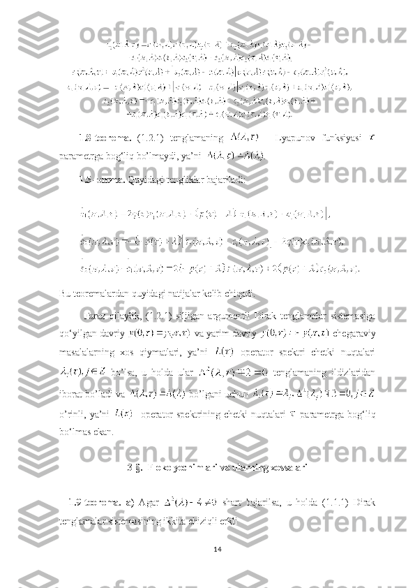   
1.8-teorema.   (1.2.1)   tenglamaning     -   Lyapunov   funksiyasi  
parametrga bog ‘ liq bo’lmaydi, ya’ni   .
1.5-lemma.  Quyidagi tengliklar bajariladi:
Bu teoremalardan quyidagi natijalar kelib chiqadi. 
Faraz   qilaylik,   (1.2.1)   siljigan   argumentli   Dirak   tenglamalar   sistemasiga
qo ‘ yilgan davriy   va yarim davriy   chegaraviy
masalalarning   xos   qiymatlari,   ya’ni     operator   spektri   chetki   nuqtalari
  bo’lsa,   u   holda   ular     tenglamaning   ildizlaridan
iborat bo’ladi va     bo’lgani uchun  
o’rinli, ya’ni      operator  spektrining chetki  nuqtalari     parametrga bog ‘ liq
bo ‘ lmas ekan.  
3-§.  Floke yechimlari va ularning xossalari
1.9-teorema.   a)   Agar     shart   bajarilsa,   u   holda   (1.1.1)   Dirak
tenglamalar sistemasining ikkita chiziqli erkli 
14 