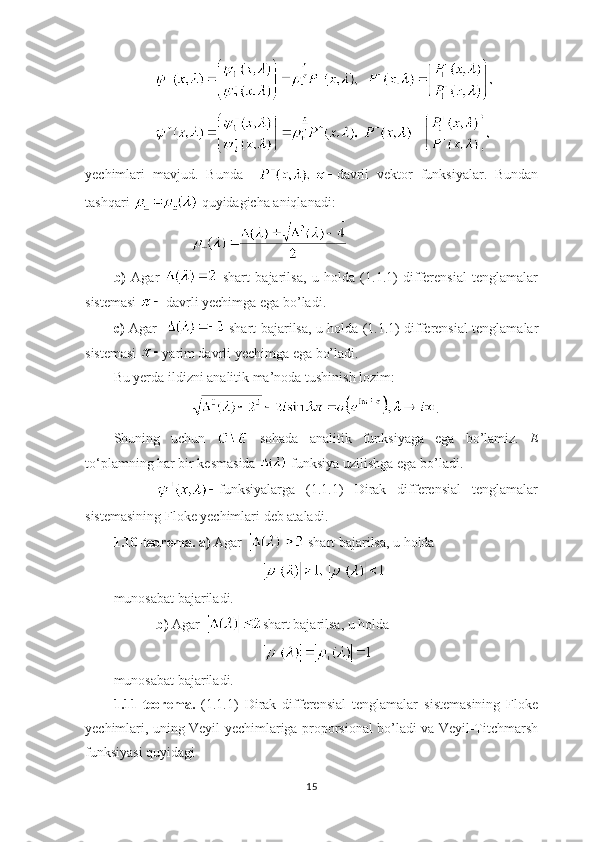     
 
yechimlari   mavjud.   Bunda     davrli   vektor   funksiyalar.   Bundan
tashqari   quyidagicha aniqlanadi:
b)   Agar     shart   bajarilsa,   u   holda   (1.1.1)   differensial   tenglamalar
sistemasi   davrli yechimga ega bo’ladi.
c)   Agar      shart bajarilsa, u holda (1.1.1) differensial tenglamalar
sistemasi  yarim davrli yechimga ega bo’ladi.
Bu yerda ildizni analitik ma’noda tushinish lozim:
.
Shuning   uchun     sohada   analitik   funksiyaga   ega   bo’lamiz.   E
to ‘ plamning har bir kesmasida   funksiya uzilishga ega bo’ladi.
        funksiyalarga   (1.1.1)   Dirak   differensial   tenglamalar
sistemasining Floke yechimlari deb ataladi.
1.10-teorema.   a)  Agar    shart bajarilsa, u holda 
 
munosabat bajariladi.
b)  Agar   shart bajarilsa, u holda 
munosabat bajariladi.
1.11-teorema.   (1.1.1)   Dirak   differensial   tenglamalar   sistemasining   Floke
yechimlari, uning Veyil yechimlariga proporsional bo’ladi va Veyil-Titchmarsh
funksiyasi quyidagi
15 