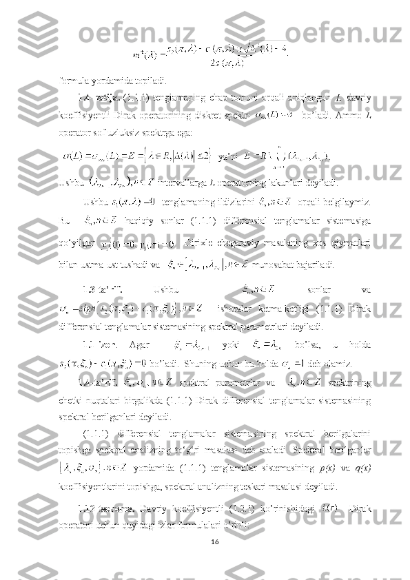 formula yordamida topiladi.
1.4-natija.   (1.1.1)   tenglamaning   chap   tomoni   orqali   aniqlangan     davriy
koeffisiyentli   Dirak   operatorining   diskret   spektri       bo’ladi.   Ammo   L
operator sof uzluksiz spektrga ega:
   ya’ni   .
Ushbu     intervallarga  L  operatorning lakunlari deyiladi.
Ushbu     tenglamaning ildizlarini      orqali belgilaymiz.
Bu       haqiqiy   sonlar   (1.1.1)   differensial   tenglamalar   sistemasiga
qo ‘ yilgan       Dirixle   chegaraviy   masalaning   xos   qiymatlari
bilan ustma-ust tushadi va     munosabat bajariladi. 
1.3-ta’rif.   Ushbu       sonlar   va
    ishoralar   ketma-ketligi   (1.1.1)   Dirak
differensial tenglamalar sistemasining spektral parametrlari deyiladi.
1.1-izoh .   Agar       yoki     bo’lsa,   u   holda
 bo’ladi.  Shuning uchun bu holda   deb olamiz.
1.4-ta’rif.     spektral   parametrlar   va       spektrining
chetki   nuqtalari   birgalikda   (1.1.1)   Dirak   differensial   tenglamalar   sistemasining
spektral berilganlari deyiladi.
(1.1.1)   differensial   tenglamalar   sistemasining   spektral   berilgalarini
topishga   spektral   analizning   to ‘ g ‘ ri   masalasi   deb   ataladi.   Spektral   berilganlar
  yordamida   (1.1.1)   tenglamalar   sistemasining   p(x)   va   q(x)
koeffisiyentlarini topishga, spektral analizning teskari masalasi deyiladi.
1.12-teorema.   Davriy   koeffisiyentli   (1.2.1)   ko’rinishidagi       Dirak
operatori uchun quyidagi izlar formulalari o’rinli:
16 