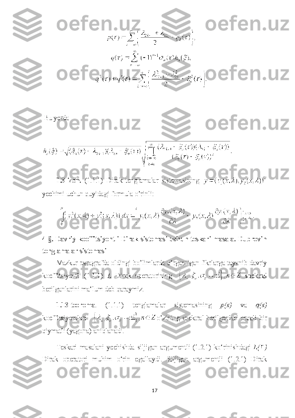   Bu yerda 
1.3-izoh.   (1.1.1)   Dirak   tenglamalar   sistemasining  
yechimi uchun quyidagi formula o’rinli:        
4-§. Davriy koeffitsiyentli Dirak sistemasi  uchun teskari masala. Dubrovin
tenglamalar sistemasi
Mazkur paragrafda oldingi bo’limlarda o ‘ rganilgan fikrlarga tayanib davriy
koeffitsiyentli   (1.1.1)     Dirak   operatorining       spektral
berilganlarini ma ‘ lum deb qaraymiz.
1.13-teorema .   (1.1.1)   tenglamalar   sistemasining   p(x)   va   q(x)
koeffitsiyentlari      o’zining spektral  berilganlari orqali bir
qiymatli (yagona) aniqlanadi.
Teskari   masalani   yechishda   siljigan   argumentli   (1.2.1)   ko ‘ rinishdagi   L( )
Dirak   operatori   muhim   o ‘ rin   egallaydi.   Siljigan   argumentli   (1.2.1)   Dirak
17 