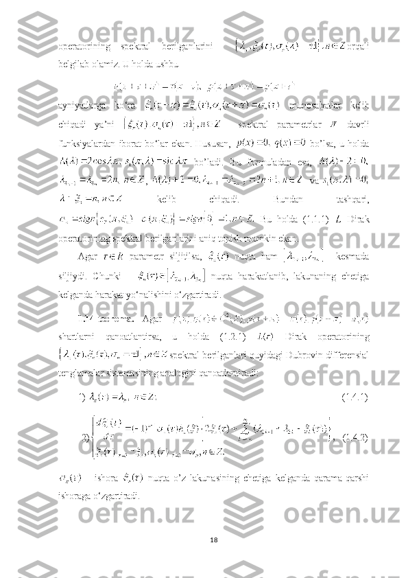 operatorining   spektral   berilganlarini     orqali
belgilab olamiz. U holda ushbu
ayniyatlarga   ko ‘ ra     munosabatlar   kelib
chiqadi   ya’ni       spektral   parametrlar     davrli
funksiyalardan   iborat   bo ‘ lar   ekan.   Hususan,     bo’lsa,   u   holda
  bo’ladi.   Bu   formuladan   esa,  
,     va 
  kelib   chiqadi.   Bundan   tashqari,
  Bu   holda   (1.1.1)     Dirak
operatorining spektral berilganlarini aniq topish mumkin ekan.
Agar     parametr   siljitilsa,     nuqta   ham       kesmada
siljiydi.   Chunki         nuqta   harakatlanib,   lakunaning   chetiga
kelganda harakat yo ‘ nalishini o ‘ zgartiradi.
1.14-teorema.   Agar  
shartlarni   qanoatlantirsa,   u   holda   (1.2.1)     Dirak   operatorining
spektral berilganlari quyidagi Dubrovin differensial
tenglamalar sistemasining analogini qanoatlantiradi:
1)         (1.4.1)
 2)    (1.4.2)
  -   ishora     nuqta   o’z   lakunasining   chetiga   kelganda   qarama-qarshi
ishoraga o ‘ zgartiradi.
18 