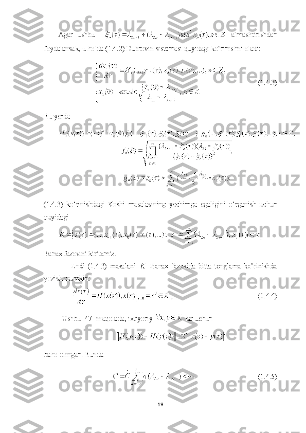 Agar   ushbu       almashtirishdan
foydalansak, u holda (1.4.2) Dubrovin sistemasi quyidagi ko‘rinishni oladi:
   (1.4.3)
Bu yerda 
(1.4.3)   ko ‘ rinishdagi   Koshi   masalasining   yechimga   egaligini   o ‘ rganish   uchun
quyidagi
Banax fazosini kiritamiz. 
        Endi   (1.4.3)   masalani     Banax   fazosida   bitta   tenglama   ko’rinishda
yozish mumkin:
, (1.4.4)
  Ushbu [47] maqolada, ixtiyoriy   lar uchun
baho olingan. Bunda
   (1.4.5)
19 
