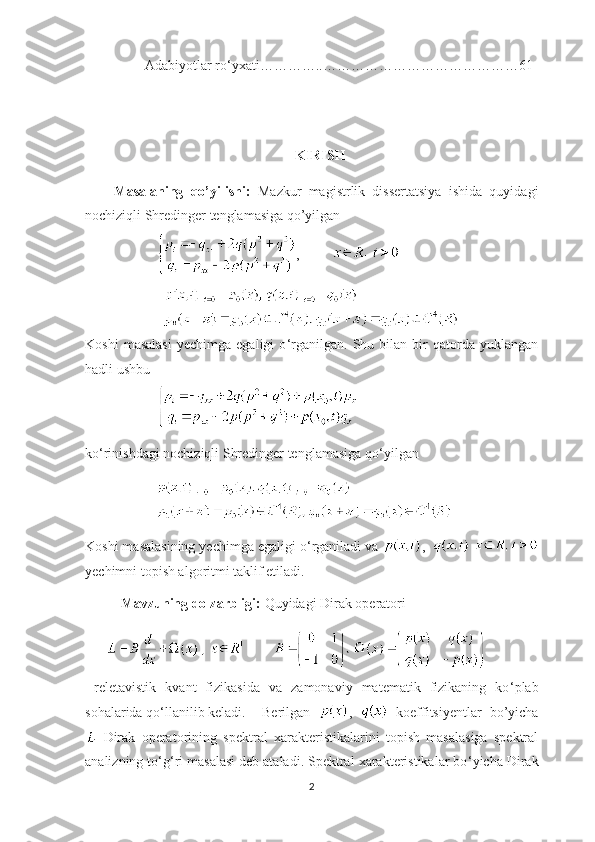 Adabiyotlar ro‘yxati…………..……………………………………61
                                
  KIRISH
Masalaning   qo’yilishi:   Mazkur   magistrlik   dissertatsiya   ishida   quyidagi
nochiziqli Shredinger tenglamasiga qo’yilgan 
     ,  
                  
Koshi   masalasi   yechimga  egaligi   o ‘ rganilgan.   Shu  bilan   bir   qatorda  yuklangan
hadli ushbu 
  
ko ‘ rinishdagi nochiziqli Shredinger tenglamasiga qo ‘ yilgan 
Koshi masalasining yechimga egaligi o ‘ rganiladi va  ,    
yechimni topish algoritmi taklif etiladi. 
Mavzuning dolzarbligi:  Quyidagi Dirak operatori   
               
  reletavistik   kvant   fizikasida   va   zamonaviy   matematik   fizikaning   ko ‘ plab
sohalarida qo ‘ llanilib keladi. Berilgan   ,     koeffitsiyentlar   bo’yicha
  Dirak   operatori ning   spektral   xarakteristikalarini   topish   masalasiga   spektral
analizning to ‘ g ‘ ri masalasi deb ataladi. Spektral xarakteristikalar bo ‘ yicha  Dirak
2 