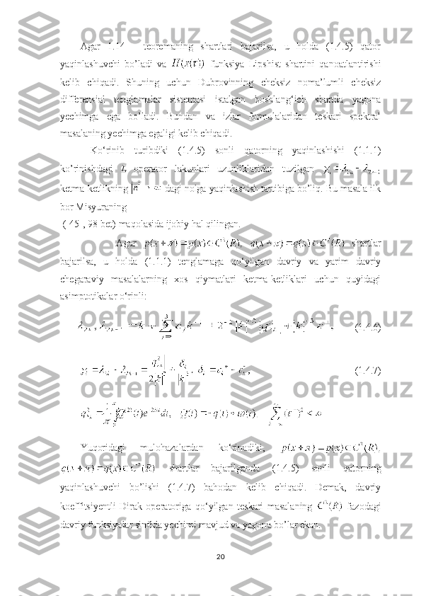 Agar   1.14   -   teoremaning   shartlari   bajarilsa,   u   holda   (1.4.5)   qator
yaqinlashuvchi   bo’ladi   va     funksiya   Lipshist   shartini   qanoatlantirishi
kelib   chiqadi.   Shuning   uchun   Dubrovinning   cheksiz   noma’lumli   cheksiz
differensial   tenglamalar   sistemasi   istalgan   boshlang ‘ ich   shartda   yagona
yechimga   ega   bo’ladi.   Bundan   va   izlar   formulalaridan   teskari   spektral
masalaning yechimga egaligi kelib chiqadi.
  Ko ‘ rinib   turibdiki   (1.4.5)   sonli   qatorning   yaqinlashishi   (1.1.1)
ko’rinishdagi   L   operator   lakunlari   uzunliklaridan   tuzilgan  
ketma-ketlikning   dagi nolga yaqinlashish tartibiga bo’liq. Bu masala ilk
bor Misyuraning
 ([45], 98-bet) maqolasida ijobiy hal qilingan.
            Agar       shartlar
bajarilsa,   u   holda   (1.1.1)   tenglamaga   qo ‘ yilgan   davriy   va   yarim   davriy
chegaraviy   masalalarning   xos   qiymatlari   ketma-ketliklari   uchun   quyidagi
asimptotikalar o ‘ rinli:
        (1.4.6)
(1.4.7)
             
Yuqoridagi   mulohazalardan   ko ‘ rinadiki,  
  shartlar   bajarilganda   (1.4.5)   sonli   qatorning
yaqinlashuvchi   bo’lishi   (1.4.7)   bahodan   kelib   chiqadi.   Demak,   davriy
koeffitsiyentli   Dirak   operatoriga   qo ‘ yilgan   teskari   masalaning     fazodagi
davriy funksiyalar sinfida yechimi mavjud va yagona bo’lar ekan.
20 