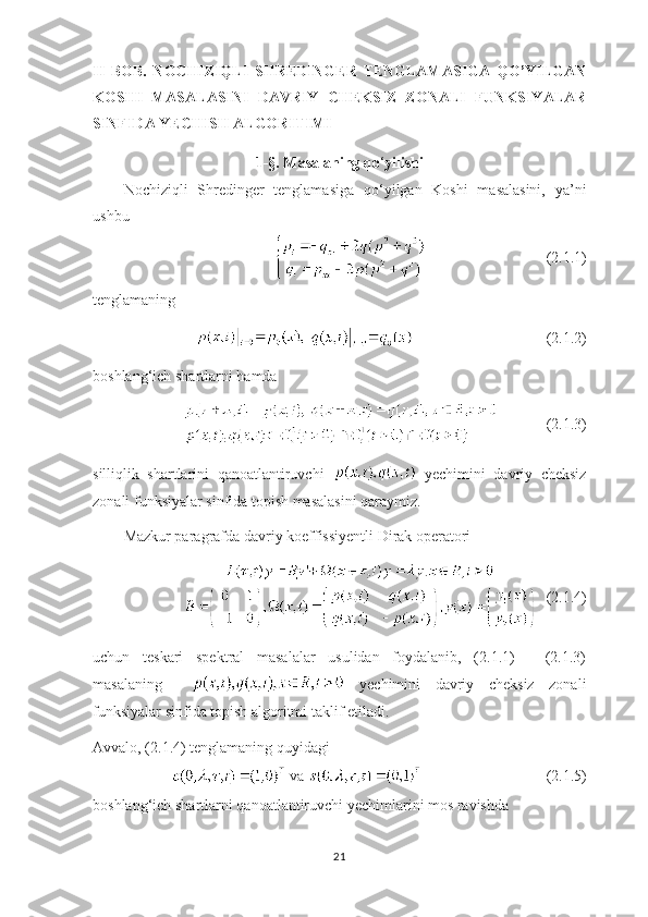 II   BOB.   NOCHIZIQLI   SHREDINGER   TENGLAMASIGA   QO’YILGAN
KOSHI   MASALASINI   DAVRIY   CHEKSIZ   ZONALI   FUNKSIYALAR
SINFIDA YECHISH ALGORITIMI
1-§. Masalaning qo ‘ yilishi
Nochiziqli   Shredinger   tenglamasiga   qo ‘ yilgan   Koshi   masalasini,   ya’ni
ushbu
 (2.1.1)
tenglamaning  
   (2.1.2)
boshlang ‘ ich shartlarni hamda
           (2.1.3)
silliqlik   shartlarini   qanoatlantiruvchi     yechimini   davriy   cheksiz
zonali funksiyalar sinfida topish masalasini qaraymiz.
Mazkur paragrafda davriy koeffissiyentli Dirak operatori
  (2.1.4)
uchun   teskari   spektral   masalalar   usulidan   foydalanib,   (2.1.1)   -   (2.1.3)
masalaning       yechimini   davriy   cheksiz   zonali
funksiyalar sinfida topish algoritmi taklif etiladi.
Avvalo, (2.1.4) tenglamaning quyidagi 
        va  (2.1.5) 
boshlang ‘ ich shartlarni qanoatlantiruvchi yechimlarini mos ravishda
21 