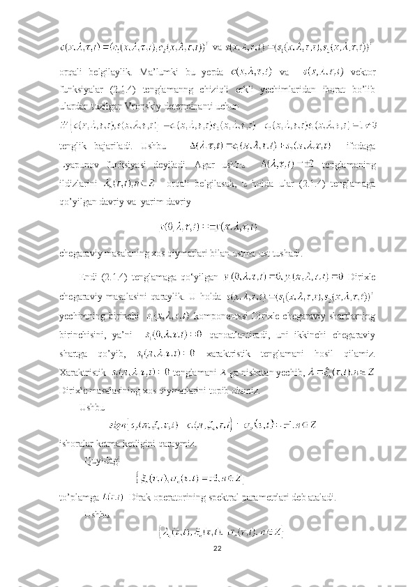   va 
orqali   belgilaylik.   Ma’lumki   bu   yerda     va       vektor
funksiyalar   (2.1.4)   tenglamanng   chiziqli   erkli   yechimlaridan   iborat   bo’lib
ulardan tuzilgan Vronskiy determinanti uchun
tenglik   bajariladi.   Ushbu           ifodaga
Lyapunov   funksiyasi   deyiladi.   Agar   ushbu       tenglamaning
ildizlarini       orqali   belgilasak,   u   holda   ular   (2.1.4)   tenglamaga
qo’yilgan davriy va  yarim davriy
chegaraviy masalaning xos qiymatlari bilan ustma-ust tushadi.
Endi   (2.1.4)   tenglamaga   qo ‘ yilgan     Dirixle
chegaraviy   masalasini   qaraylik.   U   holda  
yechimning birinchi      komponentasi  Dirixle chegaraviy shartlarning
birinchisini,   ya’ni       qanoatlantiradi,   uni   ikkinchi   chegaraviy
shartga   qo’yib,     xaraktristik   tenglamani   hosil   qilamiz.
Xaraktristik    tenglamani   ga nisbatan yechib, 
Dirixle masalasining xos qiymatlarini topib olamiz. 
Ushbu
      
ishoralar ketma-ketligini qaraymiz.
Quyidagi 
   
to’plamga    Dirak operatorining spektral parametrlari deb ataladi. 
Ushbu 
22 