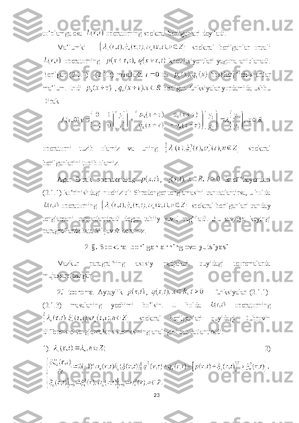 to’plamga esa    operatorning spektral berilganlari deyiladi.
Ma’lumki         spektral   berilganlar   orqali
  operatorning       koeffitsiyentlari   yagona   aniqlanadi.
Berilgan (2.1.1)  - (2.1.3) masalada     da      boshlang ‘ ich shartlar
ma’lum. Endi    ,   berilgan funksiyalar yordamida ushbu
Dirak
 
operatorni   tuzib   olamiz   va   uning     spektral
berilganlarini topib olamiz.
Agar   Dirak   operatorining   ,     koeffitsiyentlari
(2.1.1) ko ‘ rinishdagi nochiziqli Shredenger tenglamasini qanoatlantirsa, u holda
 operatorning     spektral berilganlari qanday
tenglamani   qanoatlantiradi   degan   tabiiy   savol   tug ‘ iladi.   Bu   savolga   keyingi
paragraflarda batafsil javob beramiz.
2- § .  Sp ekt ra l   be ri l g anl ar ni ng  e vo l y ut s i y as i
Mazkur   paragrafning   asosiy   natijalari   quyidagi   teoremalarda
mujassamlashgan.
2.1-teorema .   Aytaylik   ,         funksiyalar   (2.1.1)-
(2.1.3)   masalaning   yechimi   bo’lsin.   U   holda     operatorning
  spektral   berilganlari   quyidagi   Dubrovin
differensial tenglamalar sistemasining analogini qanoatlantiradi:
1).                                                                                           2)
23 