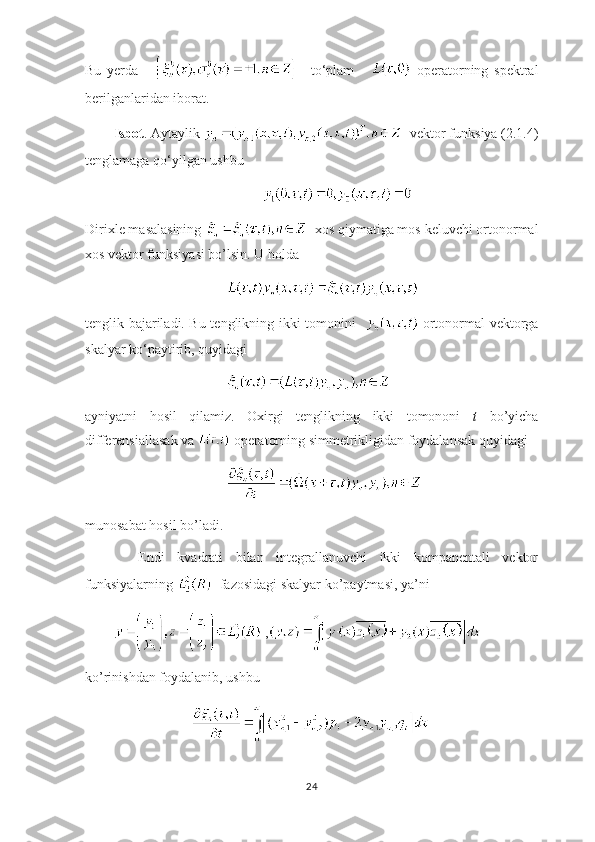 Bu   yerda           to ‘ plam         operatorning   spektral
berilganlaridan iborat.                
Isbot . Aytaylik    vektor funksiya (2.1.4)
tenglamaga qo ‘ yilgan ushbu 
Dirixle masalasining    xos qiymatiga mos keluvchi ortonormal
xos vektor funksiyasi bo’lsin. U holda
tenglik bajariladi. Bu tenglikning ikki tomonini      ortonormal vektorga
skalyar ko ‘ paytirib, quyidagi 
ayniyatni   hosil   qilamiz.   Oxirgi   tenglikning   ikki   tomononi   t   bo’yicha
differensiallasak va   operatorning simmetrikligidan foydalansak quyidagi 
munosabat hosil bo’ladi. 
    Endi   kvadrati   bilan   integrallanuvchi   ikki   kompanentali   vektor
funksiyalarning    fazosidagi skalyar ko’paytmasi, ya’ni 
 ,
ko’rinishdan foydalanib, ushbu
24 