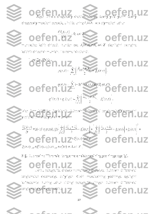           Agar   Dirixle   chegaraviy   shartlari   o’rniga   davriy   yoki   yarim   davriy
chegaraviy masalani qarasak, u holda uning   xos qiymatlari uchun
munosabat   kelib   chiqadi.   Bundan   esa     ekanligini   osongina
keltirib chiqarish mumkin. Teorema isbotlandi.
1-natija.  Ushbu 
   
izlar   formulalaridan   foydalanib   Dubrovin   differensial   tenglamalar   sistemasini
yopiq ko’rinishda yozish mumkin
 .
3-§. Dubrovin differensial tenglamalar sistemasining yechimga egaligi.
         Ushbu paragrafda cheksiz noma’lumli cheksizta Dubrovin differensial
tenglamalar   sistemasiga   qo’yilgan   Koshi   masalasining   yechimga   egaligini
ko’rsatamiz.   Buning   uchun   oldingi   paragrafda   olingan   Dubrovin   differensial
tenglamar sistemasini ushbu 
27 
