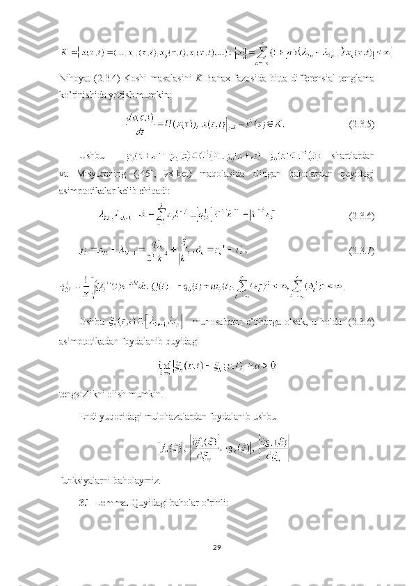 Nihoyat   (2.3.4)   Koshi   masalasini   K   Banax   fazosida   bitta   differensial   tenglama
ko’rinishida yozish mumkin:
 (2.3.5)
Ushbu             shartlardan
va   Misyuraning   ([45],   98-bet)   maqolasida   olingan   baholardan   quyidagi
asimptotikalar kelib chiqadi:
(2.3.6)
(2.3.7)
.
Ushbu       munosabatni   e’tiborga   olsak,   u   holda     (2.3.6)
asimptotikadan foydalanib quyidagi 
tengsizlikni olish mumkin.
Endi yuqoridagi mulohazalardan foydalanib ushbu
funksiyalarni baholaymiz.
3.1-Lemma.  Quyidagi baholar o’rinli:
29 