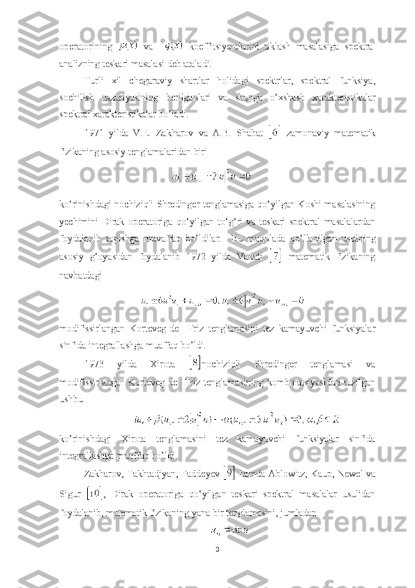 operatori ning     va       koeffitsiyentlarini   tiklash   masalasiga   spektral
analizning teskari masalasi deb ataladi.  
Turli   xil   chegaraviy   shartlar   holidagi   spektrlar,   spektral   funksiya,
sochilish   nazariyasining   berilganlari   va   shunga   o ‘ xshash   xarakteristikalar
spektral xarakteristikalar bo’ladi.
1971   yilda   V.E.   Zakharov   va   A.B.   Shabat     zamonaviy   matematik
fizikaning asosiy tenglamalaridan biri  
                                       
ko ‘ rinishdagi   nochiziqli Shredinger tenglamasiga   qo ‘ yilgan Koshi masalasining
yechimini   Dirak   operatoriga   qo ‘ yilgan   to ‘ g ‘ ri   va   teskari   spektral   masalalardan
foydalanib   topishga   muvaffaq   bo’ldilar.     Bu   maqolada   qo ‘ llanilgan   usulning
asosiy   g ‘ oyasidan   foydalanib   1972   yilda   Vadati     matematik   fizikaning
navbatdagi    
     
 
modifissirlangan   Korteveg-de     Friz   tenglamasini   tez   kamayuvchi   funksiyalar
sinfida integrallashga muaffaq bo’ldi. 
1973   yilda   Xirota   nochiziqli   Shredinger   tenglamasi   va
modifissirlangan   Korteveg-de     Friz   tenglamasining   kombinatsiyasidan   tuzilgan
ushbu
 
ko’rinishdagi   Xirota   tenglamasini   tez   kamayuvchi   funksiyalar   sinfida
integrallashga muaffaq bo’ldi. 
Zakharov, Takhtadjyan, Faddeyev     hamda Ablowitz, Kaup, Newel  va
Sigur   ,   Dirak   operatoriga   qo ‘ yilgan   teskari   spektral   masalalar   usulidan
foydalanib, matematik fizikaning yana bir tenglamasini, jumladan            
3 