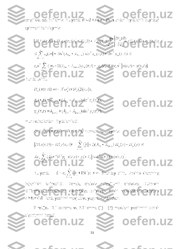 tenglikka ega bo’lamiz. Bu yerda  . Bundan foydalanib quyidagi
ayirmani baholaymiz:
Bunda ushbu 
munosabatlardan  foydalaniladi.
Endi    normani baholaymiz:
Bu   yerda           Shunday   qilib,   Lipshits   shartining
bajarilishi   ko’rsatildi.   Demak,   chaksiz   noma’lumli   cheksizta   Dubrovin
differensial   tenglamalar   sistemasiga   qo’yilgan   Koshi   masalasining   ixtiyoriy
  larda yechimi mavjud va yagona bo’lar ekan.    
2-natija.     2.1-teorema   va   3.2-lemma   (1)   -   (3)   masalani   yechimini   topish
algoritmini beradi. 
31 