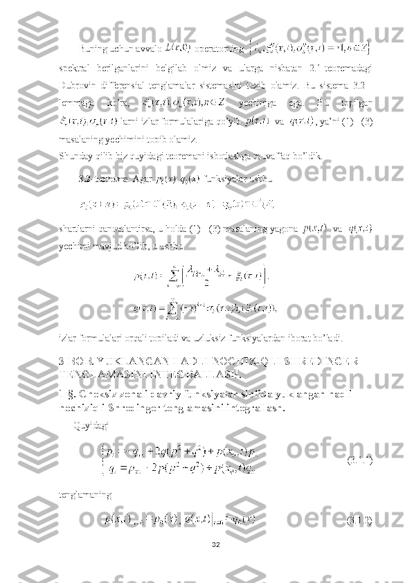 Buning uchun avvalo   operatorning   
spektral   berilganlarini   belgilab   olmiz   va   ularga   nisbatan   2.1-teoremadagi
Dubrovin   differensial   tenglamalar   sistemasini   tuzib   olamiz.   Bu   sistema   3.2   -
lemmaga   ko’ra,     yechimga   ega.   Bu   topilgan
 larni izlar formulalariga qo’yib    va   , ya’ni (1) - (3)
masalaning yechimini topib olamiz.
Shunday qilib biz quyidagi teoremani isbotlashga muvaffaq bo’ldik.
3.2-teorema . Agar   funksiyalar ushbu 
shartlarni qanoatlantirsa, u holda (1) - (3) masalaning yagona    va  
yechimi mavjud bo’lib, u ushbu
izlar formulalari orqali topiladi va uzluksiz funksiyalardan iborat bo’ladi.
3-BOB. YUKLANGAN HADLI NOCHIZIQLI SHREDINGER 
TENGLAMASINI INTEGRALLASH.
1-§. Cheksiz zonali davriy funksiyalar sinfida yuklangan hadli 
nochiziqli Shredinger tenglamasini integrallash.
       Quyidagi 
                                                     (3.1.1)
tenglamaning
                   ,                                       (3.1.2)
32 