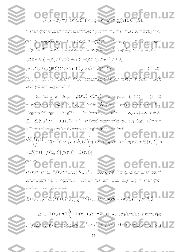                     
boshlang ‘ ich shartlarni qanoatlantiruvchi yechimini topish masalasini qaraymiz.
(3.1.1)   tenglamadagi       funksiyalar     o ‘ zgaruvchi
bo ‘ yicha   davrli cheksiz zonali funksiyalar bo ‘ lib, quyidagi sinfga tegishli:
  ,                                     
.                                  (3.1.3)
(3.1.1)   -   (3.1.2)   masalani   Dirak   operatoriga   qo ‘ yilgan   teskari   spektral   masala
usuli yordamida yechamiz.
3.1-teorema.   Agar     funksiyalar   (3.1.1)   -   (3.1.2)
masalanng   yechimlari   bo’lsa,   u   holda     spektr   chegaralari  
o ‘ zgaruvchilarga   bog ‘ liq   bo ‘ lmaydi,   ya’ni  
    spektral   parametrlar   esa   quyidagi   Dubrovin
differensial tenglamalar sistemasi analogini qanoatlantiradi:
(3.1.4)
  ishora    nuqta   lakunaning chetiga kelganda ishorasini
qarama-qarshiga   o ‘ zgartiradi.   Bundan   tashqari   ular,   quyidagi   boshlang ‘ ich
shartlarni qanoatlantiradi:
,   .
Isbot.   ,   tenglamalar   sistemasiga
qo’yilgan   Dirixle   chegaraviy     masalasining   xos
33 