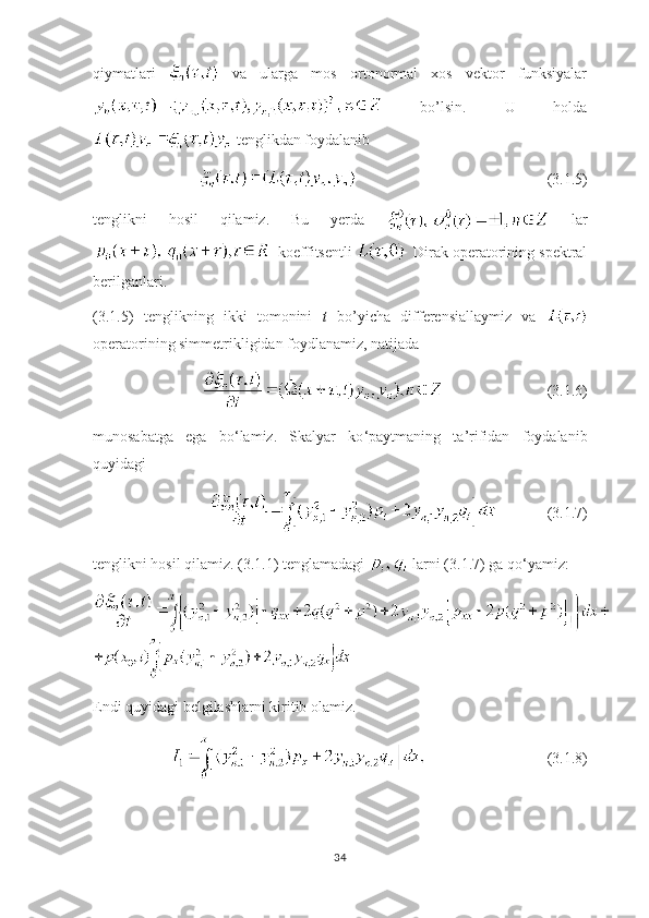 qiymatlari     va   ularga   mos   ortonormal   xos   vektor   funksiyalar
  bo’lsin.   U   holda
 tenglikdan foydalanib 
          (3.1.5)
tenglikni   hosil   qilamiz.   Bu   yerda     lar
  koeffitsentli    Dirak operatorining spektral
berilganlari.                                                                 
(3.1.5)   tenglikning   ikki   tomonini   t   bo’yicha   differensiallaymiz   va  
operatorining simmetrikligidan foydlanamiz, natijada
                                                         (3.1.6)
munosabatga   ega   bo ‘ lamiz.   Skalyar   ko ‘ paytmaning   ta’rifidan   foydalanib
quyidagi  
                                             (3.1.7)
tenglikni hosil qilamiz. (3.1.1) tenglamadagi   larni (3.1.7) ga qo ‘ yamiz:
Endi quyidagi belgilashlarni kiritib olamiz.
                                                     (3.1.8)
34 