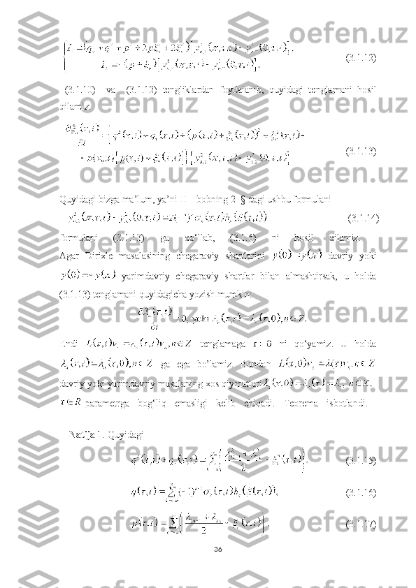                 (3.1. 1 2)
  ( 3.1. 10)     va     ( 3.1. 12)   tengliklardan   foydalanib,   quyidagi   tenglamani   hosil
qilamiz:
          (3.1. 1 3)
Quyidagi bizga ma’lum, ya’ni II – bobning 2– § dagi ushbu  formulani
                                 (3.1. 1 4)
formulani   (3.1. 1 3)   ga   qo ‘ llab,   (3.1.6)   ni   hosil   qilamiz.  
Agar   Dirixle   masalasining   chegaraviy   shartlarini     davriy   yoki
  yarimdavriy   chegaraviy   shartlar   bilan   almashtirsak,   u   holda
(3.1.13) tenglamani quyidagicha yozish mumkin:
 
Endi     tenglamaga     ni   qo ‘ yamiz.   U   holda
  ga   ega   bo’lamiz.   Bundan  
davriy yoki yarimdavriy masalaning xos qiymatlari
parametrga   bog ‘ liq   emasligi   kelib   chiqadi.   Teorema   isbotlandi.  
       
     Natija 1 . Quyidagi
       (3.1.15)
       (3.1.16)
         (3.1.17)
36 