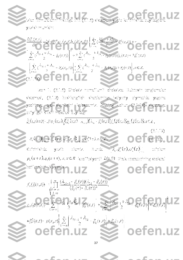 izlar formulalarini hisobga olib (3.1.6) sistemani yopiq ko ‘ rinishda quyidagicha
yozish mumkin:
    
(3.1.18)
Izoh   1 .   (3.1.6)   Cheksiz   noma’lumli   cheksizta   Dubrovin   tenglamalar
sistemasi,   (3.1.7)   boshlang ‘ ich   shartlarning   ixtiyoriy   qiymatida   yagona
yechimga   ega   ekanligini   ko'rsatamiz.   Buning   uchun   (3.1.18)   sistemaga
qo ‘ yilgan Koshi masalasi quyidagi
,
                                                                                                                     (3.1.19)
                       (3.1. 2 0)
Ko ‘ rinishda   yozib   olamiz.   Bunda     to ‘ plam
  koeffitsiyentli   Dirak operatorining spektral
berilganlari. Bu yerda
37 