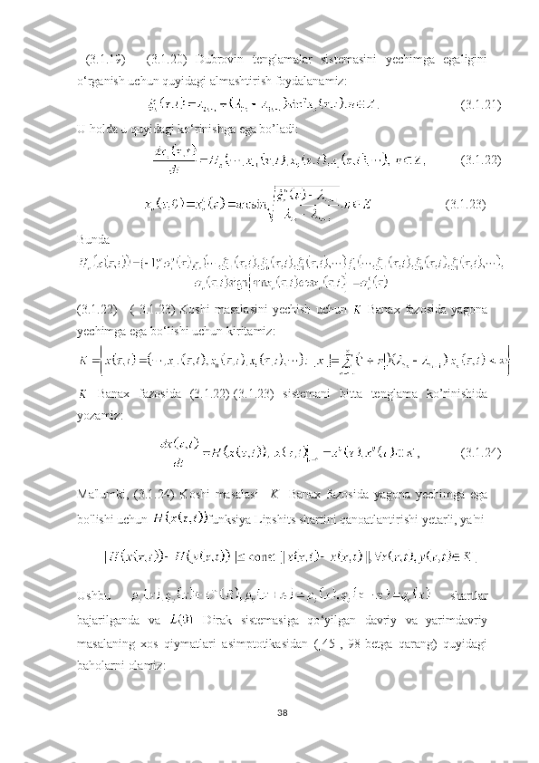   (3.1.19)   -   (3.1.20)   Dubrovin   tenglamalar   sistemasini   yechimga   egaligini
o ‘ rganish uchun quyidagi almashtirish foydalanamiz:
.                 (3.1.21)
U holda u quyidagi ko ‘ rinishga ega bo’ladi:
 (3.1.22)
                                    (3.1.23)
Bunda 
(3.1.22)   -   (  3.1.23)   Koshi  masalasini  yechish  uchun     Banax   fazosida  yagona
yechimga ega bo ‘ lishi uchun kiritamiz:
  Banax   fazosida   (3.1.22)-(3.1.23)   sistemani   bitta   tenglama   ko’rinishida
yozamiz:
,  (3.1.24)
Ma'lumki,   (3.1.24)   Koshi   masalasi     K     Banax   fazosida   yagona   yechimga   ega
bo'lishi uchun  funksiya Lipshits shartini qanoatlantirishi yetarli, ya'ni
.
Ushbu     shartlar
bajarilganda   va     Dirak   sistemasiga   qo ‘ yilgan   davriy   va   yarimdavriy
masalaning   xos   qiymatlari   asimptotikasidan   ([45],   98-betga   qarang)   quyidagi
baholarni olamiz:
38 