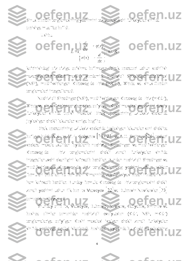 Sinus-Gordon   tenglamasining yechimini tez kamayuvchi funksiyalar sinfida 
topishga muaffaq bo’ldi. 
   Ushbu 
  
ko ‘ rinishdagi   o ‘ z-o ‘ ziga   qo ‘ shma   bo ‘ lmagan   Dirak   operatori   uchun   sochilish
nazariyasining   teskari   masalasi   yordamida   nochiziqli   Shredinger   tenglamasi
(NSh),   modifissirlangan   Korteveg-de   Friz   (mKdF),   Xirota   va   sinus-Gordon
tenglamalari integrallanadi.
Nochiziqli Shredinger (NSh), modifissirlangan Korteveg-de  Friz (mKdF),
Xirota va sinus-Gordon   tenglamariga qo’yilgan Koshi masalasi yechimini davriy
funksiyalar   sinfida   topish   masalasi   Dirak   operatorining   uzluksiz   spektrida
joylashgan chekli lakunalar soniga bog’liq.
Dirak operatorining uzluksiz spektrida joylashgan lakunalar soni cheklita
bo ‘ lgan holda A.R. Its, V.P. Katlyarov     va A.O. Smirnov     teskari
spektral masala usulidan foydalanib nochiziqli Shredinger   va modifissirlangan
Korteveg-de     Friz   tenglamalarini   chekli   zonali   funksiyalar   sinfida
integrallanuvchi   ekanligini   ko ‘ rsatib  berdilar.  Bundan   nochiziqli   Shredinger   va
modifissirlangan   Korteveg-de   Friz   tenglamalarining   yechimi   uchun   oshkor
formulani topdilar. Bu formulani Rimanning teta funksiyasi orqali ifodalanishini
ham   ko ‘ rsatib   berdilar.   Bunday   formula   Korteveg-de     Friz   tenglamasini   chekli
zonali   yechimi   uchun   ilk   bor   Its-Matveyev   va   Dubrovin-Novikovlar  
tomonidan olingan edi.
Shunday qilib Its, Matveyev, Dubrovin, Novikov, Katlyarov, Smirnov va
boshqa   olimlar   tomonidan   nochiziqli   evolyutsion   (KdF,   NSh,   mKdF)
tenglamalariga   qo ‘ yilgan   Koshi   masalasi   istalgan   chekli   zonali   funksiyalar
sinfida yechimga egaligi isbotlandi. Boshqacha aytganda bu Koshi masalasining
4 