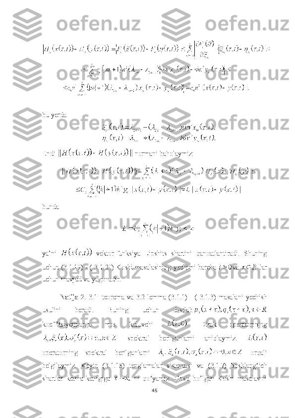 bu yerda
Endi    normani baholaymiz:
bunda
ya’ni     vektor-funksiya   Lipshits   shartini   qanoatlantiradi.   Shuning
uchun ( 3.1. 19) - (   3.1. 20) Koshi masalasining yechimi barcha   va     lar
uchun mavjud va yagonadir.
Natija   2 .   3.1-   teorema   va   3.2-lemma   ( 3.1. 1)   -   (   3.1. 3)   masalani   yechish
usulini   beradi.   Buning   uchun   dastlab
koeffitsiyentlarga   mos   keluvchi     Dirak   operatorining
  spektral   berilganlarni   aniqlaymiz.  
operatorning   spektral   berilganlarni     orqali
belgilaymiz.   Keyin   ( 3.1. 18)   tenglamalar   sistemasi   va   ( 3.1. 7)   boshlang ‘ ich
shartlar   ketma-ketligiga     ni   qo ‘ yamiz.   Hosil   bo’lgan   Koshi   masalasini
45 