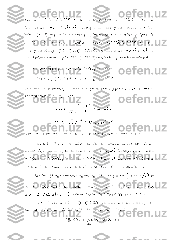 yechib,     larni   topamiz.   Keyin   ( 3.1. 16),   ( 3.1. 17)   izlar
formulasidan     funksiyalarni   aniqlaymiz.   Shundan   so ‘ ng,
bularni ( 3.1. 6) tenglamalar sistemasiga qo ‘ yamiz va     ning   ixtiyoriy qiymatida
( 3.1. 6)   -   ( 3.1. 7)   Koshi   masalasini   yechib     larni
aniqlaymiz. Nihoyat   ( 3.1. 16) va ( 3.1. 17) izlar formulalaridan     va  
funksiyalarni  topamiz, ya’ni ( 3.1. 1) - ( 3.1. 3) masalaning yechimini aniqlaymiz.
3.2-teorema . Agar   funksiyalar ushbu 
shartlarni qanoatlantirsa, u holda (1) - (3) masalaning yagona    va  
yechimi mavjud bo’lib, u ushbu
izlar formulalari orqali topiladi va uzluksiz funksiyalardan iborat bo’ladi.
Natija  3.   [47],   [50]   ishlardagi   natijalaridan   foydalanib,   quyidagi   natijani
olamiz.   Agar   boshlang ‘ ich   shartdagi     va     funksiyalar   -   davrli
haqiqiy   analitik   funksiyalar   bo'lsa,   u   holda     yechimlar   ham  
o ‘ zgaruvchiga nisbatan haqiqiy analitik funksiya bo ‘ lishini xulosa qilamiz.
Natija4. ( Borg teoremasining  analogi  [46], [48])   Agar     soni     va
  funksiyalarning   davri   (yarim   davri)   bo ‘ lsa,   u   holda
tenglamaning barcha ildizlari ikki karrali bo'ladi. 
Izoh   2 .   Yuqoridagi   (3.1.25)   -   (3.1.27)   formulalardagi   qatorlarning   tekis
yaqinlashuvchilgidan  (3.1.28) va (3.1.29) baholar kelib chiqadi. 
2-§.  Misollar yechish na’munalari.
46 