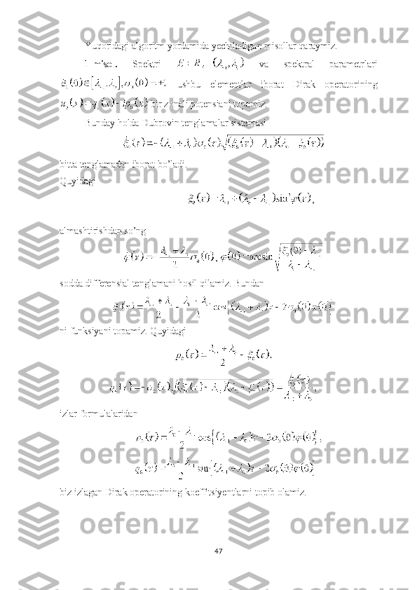 Yuqoridagi algoritm yordamida yechiladigan misollar qaraymiz. 
1-misol.   Spektri     va   spektral   parametrlari
  ushbu   elementlar   iborat   Dirak   operatorining
 bir zonali potensiani topamiz. 
Bunday holda Dubrovin tenglamalar sistemasi
bitta tenglamadan iborat bo’ladi.
Quyidagi 
,
almashtirishdan so’ng
, 
sodda differensial tenglamani hosil qilamiz. Bundan 
ni funksiyani topamiz. Quyidagi
izlar formulalaridan
biz izlagan Dirak operatorining koeffitsiyentlarni topib olamiz.
47 