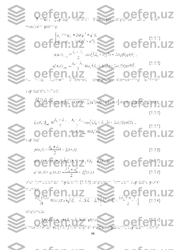 2-misol.   Quyidagi   nochiziqli   Shredinger   tenglamasi   uchun   Koshi
masalasini yeching:
(3.2.1)
        
(3.2.2)
Bu   holda   Dubrovin   differensial   tenglamalar   sitemasinning   ko’rinishi
quyidagicha bo’ladi:
,
(3.2.3)
(3.2.4)
quyidagi 
(3.2.5)
     (3.2.6)
(3.2.7)
izlar   formulalaridan   foydalanib   (3.2.3)   tenglamani   formulani   quyidacha   yozish
mumkin:
  (3.2.8)
tenglamada
        (3.2.9)
almashtirishdan va (3.2.4) boshlang ‘ ich shartdan foydalanib, quyidagini olamiz:
48 