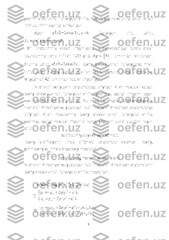 yechimi chekli zonali funksiyalar sinfida mavjud, yagona va uning uchun oshkor
formula o’rinli ekanligi ko’rsatilgan.
Agar     funksiyani   olib,   ushbu
        
  Xill   operatorining   spektri   o ‘ rganilganda   uning   spektridagi   barcha   chekli
lakunalarning   ochiq   bo’lishi   1922   yilda   Ayns       tomonidan   isbotlangan.
Shuning   uchun       davriy   cheksiz   zonali   funksiyalarga   misol
bo’la   oladi.   Bunday   turdagi   misollar   Dirak   operatori   holida   Djakov   va
Mityaginlar  tomonidan batafsil o’rganilgan.
Nochiziqli   evolyutsion   tenglamalarga   qo ‘ yilgan   Koshi   masalasi   istalgan
davriy   cheksiz   zonali   funksiyalar   sinfida   yechimga   egaligi   o’rinlimi   degan
savolning   tug’ilishi   tabiiy   holdir.   Su   maqsadda   magistrlik   dissertatsiyasida
nochiziqli   Shredinger   va   yuklangan   hadli   nochiziqli   Shredinger   tenglamalariga
qo ‘ yilgan   Koshi   masalasining   davriy   cheksiz   zonali   funksiyalar   sinfida
yechimga   egaligi   masalasi   o ‘ rganildi   hamda   yechimni   qurish   algoritmi   bayon
etildi.
Tadqiqotning ob y ekti va predmeti.
Davriy   koeffitsiyentli   Dirak   differnsial   tenglamalar   sistemasi.   Davriy,
yarimdavriy va Dirixle chegaraviy masalalari.
Tadqiqotning maqsadi va vazifalari.
Nochiziqli   Shredinger  va  yuklangan   hadli   nochiziqli   Shredinger   tenglamalarini
davriy cheksiz zonali funksiyalar sinfida integrallash.
  Tadqiqotning yangiligi.  Quyidagi 
1)     
      2)      
5 