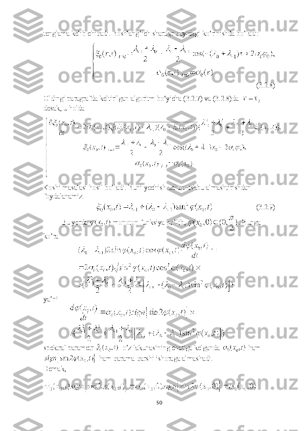 tenglama kelib chiqadi. Boshlang ‘ ich shartlar quyidagi ko ‘ rinishda bo’ladi:
             
(3.2.8)
Oldingi paragrafda keltirilgan algoritm bo ‘ yicha (3.2.7) va (3.2.8)da    
desak, u holda 
Koshi masalasi hosil bo’ladi. Buni yechish uchun ushbu almashtirishdan 
foydalanamiz.
                                                      (3.2.9)
Bu yerda   monoton funksiya bo’lib,  . Bunga 
ko’ra
                   
ya’ni
              
spektral parametr    o’z lakunasining chetiga kelganda   ham
 ham qarama-qarshi ishoraga almashadi.
Demak,
50 