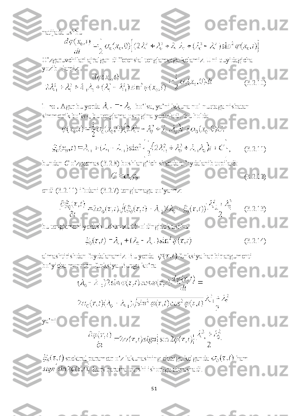 natijada ushbu 
            
O’zgaruvchilari ajralgan differensial tenglamaaga kelamiz. Uni quyidagicha 
yozib olamiz:
                     (3.2.10)
1-hol.  Agar bu yerda    bo ‘ lsa, ya’ni lakuna nol nuqtaga nisbatan 
simmetrik bo’lsa, bu tenglama osongina yechiladi. Bu holda
           
      ,        (3.2.11)
bundan  C  o’zgarmas (3.2.8) boshlang ‘ ich shartdan foydalanib topiladi:
                                                                                                     (3.2.12)
endi (3.2.11) ifodani (3.2.7) tenglamaga qo ‘ yamiz:
                 (3.2.13)
bu tenglamani yechsh uchun xuddi oldingidek ushbu 
                                                        (3.2.14)
almashtirishdan foydalanamiz. Bu yerda   funksiya har bir argumenti 
bo ‘ yicha monoton funksiya. Bunga ko ‘ ra
ya’ni
                          
spektral parametr o ‘ z lakunasining chetiga kelganda   ham
 ham qarama-qarshi ishoraga almashadi.
51 