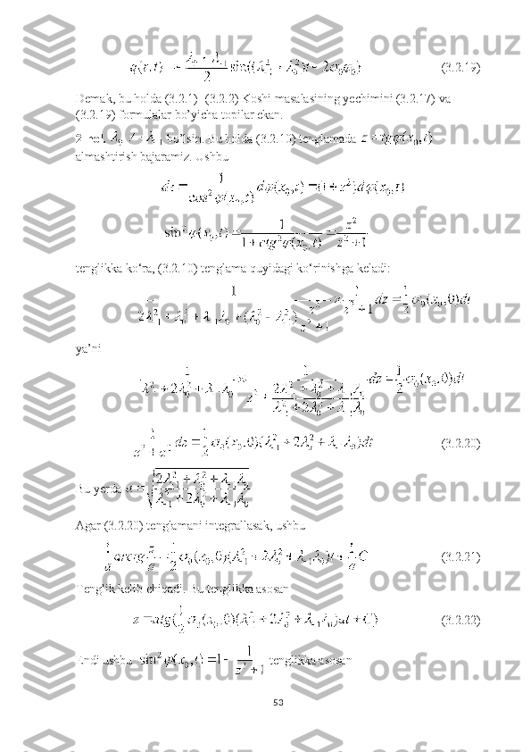                                            (3.2.19)
Demak, bu holda (3.2.1)- (3.2.2) Koshi masalasining yechimini (3.2.17) va 
(3.2.19) formulalar bo’yicha topilar ekan.
2-hol.    bo’lsin. Bu holda (3.2.10) tenglamada   
almashtirish bajaramiz. Ushbu
                             
                               
tenglikka ko ‘ ra, (3.2.10) tenglama quyidagi ko ‘ rinishga keladi:
                     
ya’ni 
                      
                                        (3.2.20)
Bu yerda   
Agar (3.2.20) tenglamani integrallasak, ushbu 
                                 (3.2.21)
Tenglik kelib chiqadi. Bu tenglikka asosan
                                       (3.2.22)
Endi ushbu    tenglikka asosan 
53 