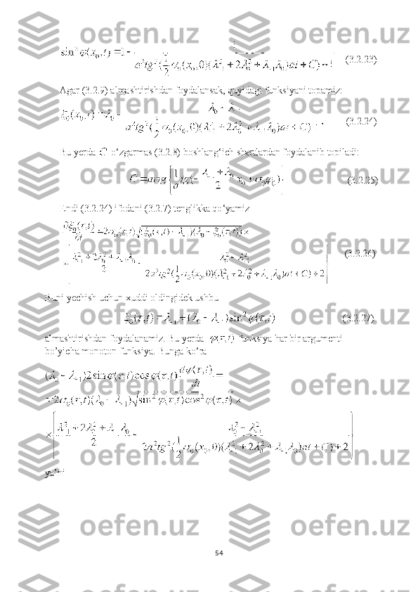      (3.2.23)
Agar (3.2.9) almashtirishdan foydalansak, quyidagi funksiyani topamiz:
         (3.2.24)
Bu yerda   o ‘ zgarmas (3.2.8) boshlang ‘ ich shartlardan foydalanib topiladi:
                                                       (3.2.25)
Endi (3.2.24) ifodani (3.2.7) tenglikka qo ‘ yamiz
               (3.2.26)
Buni yechish uchun xuddi oldingidek ushbu
                                                             (3.2.27)
almashtirishdan foydalanamiz. Bu yerda    funksiya har bir argumenti 
bo’yicha monoton funksiya. Bunga ko ‘ ra
ya’ni 
54 