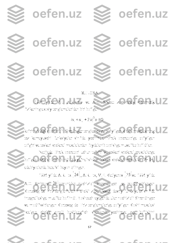 XULOSA
1971   yilda   V.E.   Zakharov   va   A.B.   Shabat   zamonaviy   matematik
fizikaning asosiy tenglamalaridan biri bo ‘ lgan  
                                       
ko ‘ rinishdagi   nochiziqli Shredinger tenglamasiga   qo ‘ yilgan Koshi masalasining
tez   kamayuvchi   funksiyalar   sinfida   yechimini   Dirak   operatoriga   qo ‘ yilgan
to ‘ g ‘ ri va teskari spektral masalalardan foydalanib topishga muvaffaq bo’ldilar.
Natijada   Dirak   operatori   uchun   to ‘ g ‘ ri   va   teskari   spektral   masalalarga
bo ‘ lgan qiziqish ortib bordi. Bu yo ‘ nalishdagi teskari spektral masalalar 
adabiyotlarda batafsil bayon qilingan.  
1976  yilda   A.R.   Its   ,  A.R.   Its,   V.P.  Katlyarov   va  1996   yilda
A.O.   Smirnov   tomonidan   nochiziqli   Shrendinger     va   modifissirlangan
Korteveg-de   Friz tenglamalarini   chekli  zonali  kvazi   davriy  funksiyalar  sinfida
integrallashga muaffaq bo ‘ lindi. Boshqach aytganda ular nochiziqli Shrendinger
va modifissirlangan Korteveg-de   Friz tenglamalariga qo ‘ yilgan Koshi masalasi
istalgan   chekli   zonali   boshlang ‘ ich   shartlarda   yechimga   ega   bo’lishini
57 